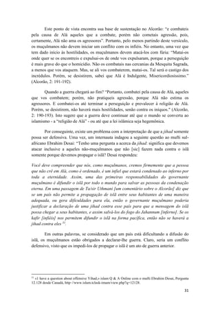 31
Este ponto de vista encontra sua base de sustentação no Alcorão: “e combateis
pela causa de Alá aqueles que a combate, porém não cometais agressão, pois,
certamente, Alá não ama os agressores”. Portanto, pelo menos partindo deste versículo,
os muçulmanos não devem iniciar um conflito com os infiéis. No entanto, uma vez que
tem dado início às hostilidades, os muçulmanos devem atacá-los com fúria: “Matai-os
onde quer se os encontreis e expulsai-os de onde vos expulsaram, porque a perseguição
é mais grave do que o homicídio. Não os combatais nas cercanias da Mesquita Sagrada,
a menos que vos ataquem. Mas, se ali vos combaterem, matai-os. Tal será o castigo dos
incrédulos. Porém, se desistirem, sabei que Alá é Indulgente, Misericordiosíssimo.”
(Alcorão, 2: 191-192).
Quando a guerra chegará ao fim? “Portanto, combatei pela causa de Alá, aqueles
que vos combatem; porém, não pratiqueis agressão, porque Alá não estima os
agressores. E combatei-os até terminar a perseguição e prevalecer à religião de Alá.
Porém, se desistirem, não haverá mais hostilidades, senão contra os iníquos." (Alcorão,
2: 190-193). Isto sugere que a guerra deve continuar até que o mundo se converta ao
islamismo - a “religião de Alá” - ou até que a lei islâmica seja hegemônica.
Por conseguinte, existe um problema com a interpretação de que a jihad somente
possa ser defensiva. Uma vez, um internauta indagou a seguinte questão ao mufti sul-
africano Ebrahim Desai: “Tenho uma pergunta a acerca da jihad: significa que devemos
atacar inclusive a aqueles não-muçulmanos que não [sic] fazem nada contra o islã
somente porque devemos propagar o islã? Desai respondeu:
Você deve compreender que nós, como muçulmanos, cremos firmemente que a pessoa
que não crê em Alá, como é ordenado, é um infiel que estará condenado ao inferno por
toda a eternidade. Assim, uma das primeiras responsabilidades do governante
muçulmano é difundir o islã por todo o mundo para salvar as pessoas da condenação
eterna. Em uma passagem de Ta/sir Uthmani [um comentário sobre o Alcorão] diz que
se um país não permite a propagação de islã entre seus habitantes de uma maneira
adequada, ou gera dificuldades para ela, então o governante muçulmano poderia
justificar a declaração de uma jihad contra esse país para que a mensagem do islã
possa chegar a seus habitantes, e assim salvá-los do fogo do Jahannum [inferno]. Se os
kafir [infiéis] nos permitem difundir o islã na forma pacífica, então não se haverá a
jihad contra eles 31
.
Em outras palavras, se considerado que um país está dificultando a difusão do
islã, os muçulmanos estão obrigados a declarar-lhe guerra. Claro, seria um conflito
defensivo, visto que os impedi-los de propagar o islã é um ato de guerra anterior.
31
«1 have a question about offensive Yihad,» islam Q & A Online com o mufti Ebrahim Desai, Pergunta
12.128 desde Canadá, http·//www.islam.tclask-imam/view.php?q=12128.
 