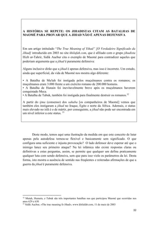 32
A HISTÓRIA SE REPETE: OS JIHADISTAS CITAM AS BATALHAS DE
MAOMÉ PARA PROVAR QUE A JIHAD NÃO É APENAS DEFENSIVA
Em um artigo intitulado “The True Meaning of Yihad” [O Verdadeiro Significado da
Jihad] introduzido em 2003 no site khilafah.com, que é afiliado com o grupo jihadista
Hizb ut-Tahrir, Sidik Aucbur cita o exemplo de Maomé para contradizer aqueles que
poderiam argumenta que a jihad é puramente defensiva:
Alguns inclusive dirão que a jihad é apenas defensiva, mas isso é incorreto. Um estudo,
ainda que superficial, da vida de Maomé nos mostra algo diferente:
• A Batalha de Mu'tah foi instigada pelos muçulmanos contra os romanos; os
muçulmanos eram 3.000 frente a um exército romano de 200.000 homens.
• A Batalha de Hunain foi inevitavelmente breve após os muçulmanos haverem
conquistado Meca.
• A Batalha de Tabuk, também foi instigada para finalmente destruir os romanos.32
A partir do ijma (consenso) dos sahaba [os companheiros de Maomé] vemos que
também eles instigaram a jihad no Iraque, Egito e norte da África. Ademais, o status
mais elevado no islã é o de mártir, por conseguinte, a jihad não pode ser encontrada em
um nível inferior a este status. 33
Deste modo, temos aqui uma ilustração da medida em que este conceito de lutar
apenas pela autodefesa tornou-se flexível e basicamente sem significado. O que
configura uma suficiente e injusta provocação? O lado defensor deve esperar até que o
inimigo lance seu primeiro ataque? Na lei islâmica não existe respostas claras ou
definitivas a estas perguntas, assim, se permite que qualquer um defina praticamente
qualquer luta com sendo defensiva, sem que para isso viole os parâmetros da lei. Desta
forma, isto mostra a ausência de sentido nas freqüentes e reiteradas afirmações de que a
guerra da jihad é puramente defensiva.
32
Mutah, Humain, e Tabuk são três importantes batalhas nas que participou Maomé que ocorridas nos
anos 629 e 630
33
Sidik Aucbur, «The trae meaning fo Jihad», www.khilafab.com, 11 de maio de 2003
 