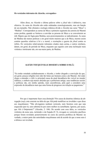 33
Os versículos tolerantes do Alcorão, «revogados»
Além disso, no Alcorão a última palavra sobre a jihad não é defensiva, mas
ofensiva. As suras do Alcorão não estão ordenadas cronologicamente, mas em função
de seu tamanho. Não obstante a teologia islâmica divide o Alcorão nas suras “Meca” e
“Medina”. Correspondem as surras de Meca o primeiro segmento da carreira de Maomé
como profeta, quando se limitava a convidar as pessoas de Meca a se converterem ao
islã. Depois que ele fugiu para Medina, seus posicionamentos se radicalizaram. As suras
de Medina são menos poéticas e em geral muito maiores que a de Meca, mesmo assim
contém questões relativas à lei e a moral, e exortações a guerra da jihad contra os
infiéis. Os versículos relativamente tolerantes citados mais acima, e outros similares,
datam, em geral, do período de Meca, enquanto que aqueles com uma inclinação mais
violenta e intolerante são, em sua maior parte, de Medina.
ALEXIS TOCQUEVILLE DISSERTA SOBRE O ISLÃ:
“Eu tenho estudado cuidadosamente o Alcorão, e tenho chegado a convicção de que,
em geral, poucas religiões tem sido tão letais aos homens como a de Maomé. Até onde
chego a entender, o islã é a principal causa da atual decadência tão visível no mundo
islâmico, e embora seja menos absurda que o politeísmo antigo, suas tendências sociais
e políticas são, em minha opinião, mais assombrosas, pela qual a considero uma
expressão de decadência mais que uma forma de progresso em relação ao paganismo.”
Por que é importante fazer essa distinção? Por causa da doutrina islâmica da ab-
rogação (naj); esta consiste na idéia de que Alá pode modificar ou invalidar o que disse
aos muçulmanos: “Não ab-rogamos nenhum versículo, nem fazemos com que seja
esquecido (por ti), sem substituí-lo por outro melhor ou semelhante. Ignoras, por acaso,
que Alá é Onipotente?” (Alcorão, 2: 106). De acordo com essa idéia, os versículos
violentos da nona sura, incluindo o da Espada (9: 5), revogam os versículos pacíficos
porque foram revelados posteriormente no curso da carreira profética de Maomé: na
verdade, a maior parte das autoridades muçulmanas está de acordo de que a nona sura é
a última a ser revelada.
 