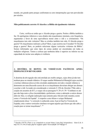35
mundo, em grande parte porque confrontam-se com interpretações que tem prevalecido
por séculos.
Mito politicamente correto: O Alcorão e a Bíblia são igualmente violentos
Certo, verifica-se então que o Alcorão prega a guerra. Porém a Bíblia também a
faz. Os apologistas islâmicos e seus aliados não-muçulmanos intentam, com frequência,
argumentar a favor de uma equivalência moral entre o islã e o cristianismo: “Os
muçulmanos tem sido violentos? Mas os cristãos também tem sido. O Alcorão prega a
guerra? Os muçulmanos realizam a jihad? Bem, o que ocorreu nas Cruzadas? O Alcorão
prega a guerra? Bem, eu poderia selecionar alguns versículos violentos da Bíblia”.
Somos informados que estes tipos de coisas podem ser encontradas em todas as
tradições religiosas. Temos a certeza que nenhuma delas é superior ou inferior na sua
capacidade de incitar seus adeptos à violência.
A HISTÓRIA SE REPITE: OS VERSÍCULOS PACÍFICOS AINDA
PERMANECEM REVOGADOS
A doutrina da ab-rogação não está atrelada aos muftis antigos, cujas obras já não tem
nenhum peso no mundo islâmico. O xeque saudita Mohamed al-Munajjid cujos escritos
e normas islâmicas (fatawa) têm circulado amplamente em todo o mundo islâmico a
demonstra em uma discussão acerca de se os muçulmanos deveriam obrigar aos demais
a aceitar o islã. Levando em consideração o versículo 2: 256 do Alcorão (“Não cabe a
coação em assuntos de fé”), o xeque cita as passagens 9: 29 e 8: 39: “Combatei-os até
que não haja mais a fitna (incredulidade e politeísmo, como a adoração a outros deuses
além de Alá), e a religião (adoração) seja somente para Alá [em todo mundo], assim
como o Versículo da Espada”. A respeito a este último o xeique Mohamed
simplesmente disse: “o versículo é conhecido como Ayat al-Sayf (o Versículo da
Espada), este e outros versículos similares revogam aqueles que dizem que não cabe a
coação para se tornar muçulmano”. 39
39
Questão #34770 «There is no compulsión to accept Islam» Learn Hajj Jurisprudence. Islam Q & A
http://63.175.194.25/index.php?ln=eng&ds=qa&lv=browse&QR=34770&dgn=4
 