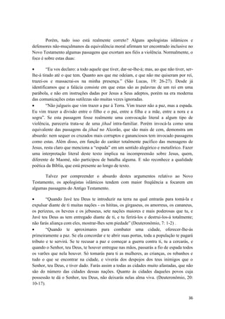 36
Porém, tudo isso está realmente correto? Alguns apologistas islâmicos e
defensores não-muçulmanos da equivalência moral afirmam ter encontrado inclusive no
Novo Testamento algumas passagens que exortam aos fiéis a violência. Normalmente, o
foco é sobre estas duas:
 “Eu vos declaro: a todo aquele que tiver, dar-se-lhe-á; mas, ao que não tiver, ser-
lhe-á tirado até o que tem. Quanto aos que me odeiam, e que não me quiseram por rei,
trazei-os e massacrai-os na minha presença.” (São Lucas, 19: 26-27). Desde já
identificamos que a falácia consiste em que estas são as palavras de um rei em uma
parábola, e não em instruções dadas por Jesus a Seus adeptos, porém na era moderna
das comunicações estas sutilezas são muitas vezes ignoradas.
 “Não julgueis que vim trazer a paz à Terra. Vim trazer não a paz, mas a espada.
Eu vim trazer a divisão entre o filho e o pai, entre a filha e a mãe, entre a nora e a
sogra”. Se esta passagem fosse realmente uma convocação literal a algum tipo de
violência, pareceria trata-se de uma jihad intra-familiar. Porém invocá-la como uma
equivalente das passagens da jihad no Alcorão, que são mais de cem, demonstra um
absurdo: nem sequer os cruzados mais corruptos e gananciosos tem invocado passagens
como estas. Além disso, em função do caráter totalmente pacífico das mensagens de
Jesus, resta claro que menciona a “espada” em um sentido alegórico e metafórico. Fazer
uma interpretação literal deste texto implica na incompreensão sobre Jesus, quem,
diferente de Maomé, não participou de batalha alguma. E não reconhece a qualidade
poética da Bíblia, que está presente ao longo de texto.
Talvez por compreender o absurdo destes argumentos relativo ao Novo
Testamento, os apologistas islâmicos tendem com maior freqüência a focarem em
algumas passagens do Antigo Testamento.
 “Quando Javé teu Deus te introduzir na terra na qual entrarás para tomá-la e
expulsar diante de ti muitas nações - os hititas, os girgaseus, os amorreus, os cananeus,
os perizeus, os heveus e os jebuseus, sete nações maiores e mais poderosas que tu, e
Javé teu Deus as tem entregado diante de ti, e tu ferirá-los e destrui-los-á totalmente;
não farás aliança com eles, mostrar-lhes sem piedade” (Deuteronômio, 7: 1-2) .
 “Quando te aproximares para combater uma cidade, oferecer-lhe-ás
primeiramente a paz. Se ela concordar e te abrir suas portas, toda a população te pagará
tributo e te servirá. Se te recusar a paz e começar a guerra contra ti, tu a cercarás, e
quando o Senhor, teu Deus, te houver entregue nas mãos, passarás a fio de espada todos
os varões que nela houver. Só tomarás para ti as mulheres, as crianças, os rebanhos e
tudo o que se encontrar na cidade, e viverás dos despojos dos teus inimigos que o
Senhor, teu Deus, e tiver dado. Farás assim a todas as cidades muito afastadas, que não
são do número das cidades dessas nações. Quanto às cidades daqueles povos cuja
possessão te dá o Senhor, teu Deus, não deixarás nelas alma viva. (Deuteronômio, 20:
10-17).
 
