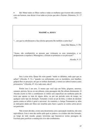 37
 Ide! Matai todos os filhos varões e todas as mulheres que tiverem tido comércio
com um homem; mas deixai vivas todas as jovens que não o fizeram. (Números, 31: 17
-18).
MAOMÉ vs. JESUS
“... aos que te esbofetearem a face direita apresenta-lhe também a outra face”
Jesus (São Mateus, 5: 39)
“Acaso, não combateríeis as pessoas que violassem os seus juramentos, e se
propusessem a expulsar o Mensageiro, e fossem os primeiros a vos provocar?”
Alcorão, 9: 13
Isto é coisa séria. Quase tão ruim quanto “matai os idólatras, onde quer que os
acheis” (Alcorão, 9: 5) e “quando vos enfrentardes com os incrédulos, (em batalha),
golpeai-lhes os pescoços, até que os tenhais dominado, e tomai (os sobreviventes) como
prisioneiros.” (Alcorão, 47: 4) e tudo mais, não é?
Porém isso é um erro. A menos que você seja um hitita, girgaseu, amorreu,
cananeu, perizeu, heveu ou um jebuseu, estas passagens não lhe afetam diretamente. O
Alcorão exorta os fiéis a combaterem os infiéis sem especificar em nenhuma parte do
texto que apenas se trata de alguns deles, ou por um período certo de tempo, ou
qualquer outro tipo de distinção. Tomando o texto ao pé da letra, a ordem de declarar
guerra contra os infiéis é geral e universal. Ao contrário, o Antigo Testamento se atêm
as indicações dadas por Deus aos israelitas para fazer a guerra só contra certos povos
em particular.
Não restam dúvidas, existe uma desarmonia com a percepção moderna, não uma
equivalência. Esta é uma das razões pela qual os judeus e os cristãos não têm formado,
ao longo de todo mundo, grupos terroristas que baseiam-se nestas passagens da
Escritura para justificar a matança de civis não-combatentes.
 