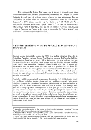 38
Em contrapartida, Osama bin Laden, que é apenas o expoente com maior
visibilidade de uma rede terrorista que se estende da Indonésia até a Nigéria, da Europa
Ocidental às Américas, cita reiteras vezes o Alcorão em suas declarações. Em sua
“Declaração de Guerra contra os Americanos Ocupantes da Terra dos Dois Lugares
Sagrados” de 1996, cita as suras 3: 145; 47: 4-6; 2: 154; 9: 14; 47: 19 e 8: 72, e,
logicamente, o notório “Versículo da Espada”, sura 9: 5 40
. Em 2003, no primeiro dia do
Id al-Adha, a Festa do Sacrifício, disse ele em seu sermão: “Louvado seja Alá, que
revelou o Versículo da Espada a Seu servo e mensageiro [o Profeta Maomé] para
estabelecer a verdade e suprimir a falsidade” 41
.
A HISTÓRIA SE REPETE: O USO DO ALCORÃO PARA JUSTIFICAR O
TERRORISMO
Em um sermão transmitido no ano de 2000, pela cadeia oficial de televisão da
Autoridade Palestina, o doutor Ahmad Abu Halabiya, membro do Conselho da Fátua
da Autoridade Palestina, declarou: “Alá o Onipotente tem nos indicado que não
devemos nos aliar com os judeus ou os cristãos, que não devemos amá-los, tomá-los
como sócios nem respeitá-los, tampouco firmar acordos com eles. E aquele que
desobedecer, será um deles, como disse Alá: “Oh! Vós que são fiéis, não tomai aos
judeus e aos cristãos por aliado, porque são aliados um dos outros. Aqueles de vós que
tomá-los como aliados serão, certamente, um deles” [...] Não tenhais piedade com os
judeus, em lugar algum, em nenhum país. Combatei-os onde quer que estejam. Onde
encontrá-los matai-os”.
Aqui Abu Halabiya estava citando as passagens do Alcorão 5: 51 ("Ó fiéis, não tomeis
por confidentes os judeus nem os cristãos; pois são confidentes entre si. Porém, quem
dentre vós os tomar por confidentes, certamente será um deles; e Alá não encaminha os
iníquos" e 9: 5 (“matai os idólatras, onde quer que os acheis”). Ele emprega estas
palavras à situação política contemporânea: “Onde quer que estejam, matai a esses
judeus e americanos, quem são como eles, e a aqueles que os apóiam; todos eles estão
na mesma trincheira, contra os árabes e os muçulmanos, porque estabeleceram-se aqui
em Israel, no coração do mesmo mundo árabe, na Palestina. Eles o têm criado para que
seja a ponta da lança de sua civilização e a vanguarda de seu exército, e para que seja a
espada do Ocidente e dos cruzados, que pairam sobre a cabeça dos monoteístas, os
muçulmanos destas terras” 42
.
40
Osama bin Laden, «Declaration of War against the Americans Occupying the Land of the Two Holy
Places», 1996. http://www.mideastweb.org/osamabinladenl.htm
41
Middle East Media Research Institute (MEMRI), «Bin Laden's Sermon for the Feast of the Sacrifice»,
MEMRI Special Dispatch Nº. 476, 5 de março de 2003.
42
Middle East Media Research Institute (MEMRI), «FA TV Broadcasts call for Killing Jews and
Americans,» MEMRI Special Dispatch nº. 138, 13 de octubre de 2000. www.memri.org
 