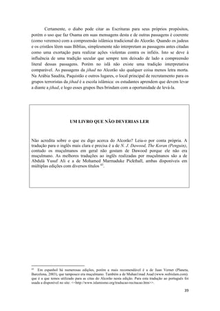 39
Certamente, o diabo pode citar as Escrituras para seus próprios propósitos,
porém o uso que faz Osama em suas mensagens desta e de outras passagens é coerente
(como veremos) com a compreensão islâmica tradicional do Alcorão. Quando os judeus
e os cristãos lêem suas Bíblias, simplesmente não interpretam as passagens antes citadas
como uma exortação para realizar ações violentas contra os infiéis. Isto se deve à
influência de uma tradição secular que sempre tem deixado de lado a compreensão
literal dessas passagens. Porém no islã não existe uma tradição interpretativa
comparável. As passagens da jihad no Alcorão são qualquer coisa menos letra morta.
Na Arábia Saudita, Paquistão e outros lugares, o local principal de recrutamento para os
grupos terroristas da jihad é a escola islâmica: os estudantes aprendem que devem levar
a diante a jihad, e logo esses grupos lhes brindam com a oportunidade de levá-la.
UM LIVRO QUE NÃO DEVERIAS LER
Não acredita sobre o que eu digo acerca do Alcorão? Leia-o por conta própria. A
tradução para o inglês mais clara e precisa é a de N. J. Dawood, The Koran (Penguin),
contudo os muçulmanos em geral não gostam de Dawood porque ele não era
muçulmano. As melhores traduções ao inglês realizadas por muçulmanos são a de
Abdulá Yusuf Ali e a de Mohamed Marmaduke Pickthall, ambas disponíveis em
múltiplas edições com diversos títulos 43
.
43
Em espanhol há numerosas edições, porém a mais recomendável é a de Juan Vernet (Planeta,
Barcelona, 2003), que tampouco era muçulmano. Também a de Muhan1mad Asad (www.webislam.com).
que é a que temos utilizado para as citas do Alcorão nesta edição. Para esta tradução ao português foi
usada a disponível no site: <<http://www.islamismo.org/traducao-recitacao.htm>>.
 