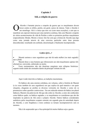 40
Capítulo 3
Islã, a religião da guerra
Alcorão é bastante preciso a respeito da guerra que os muçulmanos devem
travar contra os infiéis, porém, em geral, carece de clareza. Todo o Alcorão é
um monólogo: Alá é o único que tem voz (com raras exceções), e sem que se
manifeste um especial interesse por uma narrativa contínua, fala com Maomé a respeito
de vários acontecimentos da vida do Profeta e sobre os primeiros profetas muçulmanos
(especialmente Abraão, Moisés e Jesus). Isto faz com que a leitura do Alcorão seja algo
como uma jornada através de uma conversa particular entre duas pessoas
desconhecidas: resultando em confusão, desorientação e finalmente incompreensão.
SABIA QUE...?
 Maomé ensinou a seus seguidores que não há nada melhor (ou mais sagrado)
que a jihad;
 Maomé disse a seus homens que oferecessem aos não-muçulmanos apenas três
alternativas: conversão, submissão ou morte;
 Esses ensinamentos não são doutrinas marginais nem relíquias históricas:
seguem sendo ainda são ensinados dentro da principal vertente do islã.
Aqui é onde intervêm os hádices, as tradições maometanas.
Os hádices são uma enorme coletânea, em volumes, sobre a história de Maomé
(e às vezes também de seus seguidores) em que explica de qual maneira e em quais
situações, chegaram ao profeta os diversos versículos do Alcorão e como ele se
pronunciava sobre questões controversas. Em um reduzido número de hádice (no plural
hádices), Maomé cita palavras de Alá que não estão no Alcorão; a estes são conhecidos
como hádices qudsi, ou hádices sagrados, e os muçulmanos os consideram que são tão
inspirados na palavra de Alá como o próprio Alcorão. Outros hádices considerados
autênticos pelos muçulmanos ocupam somente um segundo grau de autoridade depois
do Alcorão, e com freqüência o texto corânico se tornam incompreensíveis sem os
mesmos.
Não é de surpreender que o foco principal de muitos hádices seja a guerra.
O
 