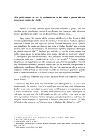 41
Mito politicamente correto: Os ensinamentos do Islã sobre a guerra são um
componente mínimo da religião
Embora o Alcorão contenha alguns versículos referentes a guerra, isso não
significa que os muçulmanos estejam de acordo com eles. Apesar de tudo, há muitos
cristãos que não levam a sério cada um dos aspectos da doutrina cristã...
Com certeza. No entanto, não há nenhuma dúvida sobre o fato de que a jihad
violenta ocupa um lugar central no islã. Na verdade, o profeta do islã enfatizou repetidas
vezes que o melhor que seus seguidores podiam fazer era abraçarem a jihad. Quando
um muçulmano lhe pediu que dissesse qual seria a “melhor façanha” que se podia
realizar, além do ato de converter-se em muçulmano, o profeta respondeu: “Participar
na jihad da causa de Alá” 44
. Explicou que “defender por um dia os muçulmanos dos
infiéis à causa de Alá é o que de melhor há no mundo e de tudo que existe sobre a terra”
45
. Isto significa que “um dia dedicado a jihad, uma tarde ou uma manhã, merece uma
recompensa maior que o mundo inteiro e todo o que há nele” 46
. Maomé também
advertiu que os muçulmanos que não abraçassem a jihad seriam castigados: “Maomé
tem firmemente sustentado a jihad não somente para ele em particular, mas para todos e
cada um dos muçulmanos. Ele advertiu aos fiéis que “para aqueles que não se unirem a
expedição militar (jihad), ou não prover ou cuidar da família dos guerreiros quando
estes se encontrarem ausente, Alá fará recair sobre eles uma repentina calamidade” 47
.
Aqueles que combatem na jihad irão desfrutar de um nível superior de Paraíso
que os demais:
A autoridade Abu Sa'id Judri tem transmitido o que Mensageiro de Alá (que a paz
esteja com ele) lhe tem dito: ‘Abu Sa'id, aquele que aceita de bom grado Alá como seu
Senhor, o islã como sua religião e Maomé como seu Mensageiro, necessariamente terá
o direito de entrar no Paraíso.’ Ele (Abu Sa'id) pensou nisso e disse: ‘Mensageiro de
Alá repita isso para mim. Ele (o Mensageiro de Alá) o fez e disse: existe outro ato que
eleva a posição do homem no Paraíso a um grau cem vezes (superior), e a elevação de
um grau para o seguinte é o equivalente a distância entre o céu e a terra. Ele (Abu
Sa'id) disse: Que ato seria este? Ele respondeu: A jihad por Alá! A jihad por Alá!48
44
Al-Bujari, op. cit., vol. 1, livro 2, nº 26; veja-se vol. 2, livro 25, nº 1519 e muitos outros.
45
Ibid., vol. 4, livro 56, nº 2892
46
Sahtb Musltm, livro 20, nº 4642
47
Abu-Dawud Suleimán bin Al-Aash'ath Al-Azdi as-Sijistani, Sunan abu-Dawud, Kitab Bhavan, 1990,
livro 14, nº 2497
48
Sahib Muslim, op. cit., livro 20, nº 4645
 