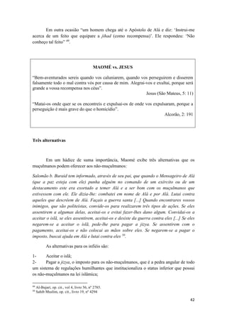 42
Em outra ocasião “um homem chega até o Apóstolo de Alá e diz: ‘Instrui-me
acerca de um feito que equipare a jihad (como recompensa)’. Ele respondeu: ‘Não
conheço tal feito” 49
.
MAOMÉ vs. JESUS
“Bem-aventurados sereis quando vos caluniarem, quando vos perseguirem e disserem
falsamente todo o mal contra vós por causa de mim. Alegrai-vos e exultai, porque será
grande a vossa recompensa nos céus”.
Jesus (São Mateus, 5: 11)
“Matai-os onde quer se os encontreis e expulsai-os de onde vos expulsaram, porque a
perseguição é mais grave do que o homicídio”.
Alcorão, 2: 191
Três alternativas
Em um hádice de suma importância, Maomé exibe três alternativas que os
muçulmanos podem oferecer aos não-muçulmanos:
Salomão b. Buraid tem informado, através de seu pai, que quando o Mensageiro de Alá
(que a paz esteja com ele) punha alguém no comando de um exército ou de um
destacamento este era exortado a temer Alá e a ser bom com os muçulmanos que
estivessem com ele. Ele dizia-lhe: combatei em nome de Alá e por Alá. Lutai contra
aqueles que descrêem de Alá. Façais a guerra santa [...] Quando encontrares vossos
inimigos, que são politeístas, convide-os para realizarem três tipos de ações. Se eles
assentirem a algumas delas, aceitai-os e evitai fazer-lhes dano algum. Convidai-os a
aceitar o islã, se eles assentirem, aceitai-os e desiste da guerra contra eles [...] Se eles
negarem-se a aceitar o islã, pede-lhe para pagar a jizya. Se assentirem com o
pagamento, aceitai-os e não colocai as mãos sobre eles. Se negarem-se a pagar o
imposto, buscai ajuda em Alá e lutai contra eles 50
.
As alternativas para os infiéis são:
1- Aceitar o islã;
2- Pagar a jizya, o imposto para os não-muçulmanos, que é a pedra angular de todo
um sistema de regulações humilhantes que institucionaliza o status inferior que possui
os não-muçulmanos na lei islâmica;
49
Al-Bujari, op. cit., vol 4, livro 56, nº 2785.
50
Sahib Muslim, op. cit., livro 19, nº 4294
 