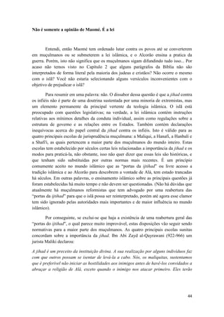 44
Não é somente a opinião de Maomé. É a lei
Entendi, então Maomé tem ordenado lutar contra os povos até se converterem
em muçulmanos ou se submeterem a lei islâmica, e o Alcorão ensina a pratica da
guerra. Porém, isto não significa que os muçulmanos sigam difundindo tudo isso... Por
acaso não temos visto no Capítulo 2 que alguns parágrafos da Bíblia não são
interpretados de forma literal pela maioria dos judeus e cristãos? Não ocorre o mesmo
com o islã? Você não estaria selecionando alguns versículos inconvenientes com o
objetivo de prejudicar o islã?
Para resumir em uma palavra: não. O dissabor dessa questão é que a jihad contra
os infiéis não é parte de uma doutrina sustentada por uma minoria de extremistas, mas
um elemento permanente da principal vertente da teologia islâmica. O islã está
preocupado com questões legislativas; na verdade, a lei islâmica contém instruções
relativas aos mínimos detalhes da conduta individual, assim como regulações sobre a
estrutura de governo e as relações entre os Estados. Também contém declarações
inequívocas acerca do papel central da jihad contra os infiéis. Isto é válido para as
quatro principais escolas de jurisprudência muçulmana: a Maliqui, a Hanafi, a Hanbalí e
a Shafi'i, as quais pertencem a maior parte dos muçulmanos do mundo inteiro. Estas
escolas tem estabelecido por séculos certas leis relacionadas a importância da jihad e os
modos para praticá-la, não obstante, isso não quer dizer que essas leis são históricas, e
que tenham sido substituídas por outras normas mais recentes. É um princípio
comumente aceito no mundo islâmico que as “portas da ijtihad” ou livre acesso a
tradição islâmica e ao Alcorão para descobrem a vontade de Alá, tem estado trancadas
há séculos. Em outras palavras, o ensinamento islâmico sobre as principais questões já
foram estabelecidas há muito tempo e não devem ser questionadas. (Não há dúvidas que
atualmente há muçulmanos reformistas que tem advogado por uma reabertura das
“portas da ijtihad” para que o islã possa ser reinterpretado, porém até agora esse clamor
tem sido ignorado pelas autoridades mais importantes e de maior influência no mundo
islâmico).
Por conseguinte, se exclui-se que haja a existência de uma reabertura geral das
“portas do ijtihad”, o qual parece muito improvável, estas disposições vão seguir sendo
normativas para a maior parte dos muçulmanos. As quatro principais escolas sunitas
concordam sobre a importância da jihad. Ibn Abi Zayd al-Qayrawani (922-966) um
jurista Maliki declarou:
A jihad é um preceito da instituição divina. A sua realização por alguns indivíduos faz
com que outros possam se isentar de levá-la a cabo. Nós, os maliquitas, sustentamos
que é preferível não iniciar as hostilidades aos inimigos antes de havê-los convidados a
abraçar a religião de Alá, exceto quando o inimigo nos atacar primeiro. Eles terão
 