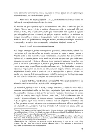 45
como alternativa converter-se ao islã ou pagar o tributo (jizya); se não optarem por
nenhumas destas, declarar-mos-emos guerra 53
.
Além disso, Ibn Taymiyya (1263-1328), o jurista hanbalí favorito de Osama bin
Laden e de outros jihadistas modernos, declarou:
Na medida em que a guerra legal é essencialmente uma jihad, e uma vez que seu
objetivo é lograr que a religião se dedique plenamente a Alá e a palavra de Alás está
acima de todos, deve-se combater aqueles que obstaculizam este objetivo. E aqueles
que não podem oferecer resistência ou pelejar, como as mulheres, as crianças, os
monges, os anciões, os cegos, os incapacitados e outros nesta posição, não os devem
matá-los, a não ser que realmente lutem por meio da palavra (por exemplo, através de
propaganda) e de outros atos (por exemplo, espiando ou ajudando na guerra) 54
.
A escola Hanafí mantém o mesmo discurso:
Não é legal empregar a guerra contra pessoas que nunca, anteriormente, tenham sido
convidadas a fé, sem fazer-lhes um convite para que se unam a mesma, porque o
Profeta assim o tem indicado a seus comandantes, ordenando-lhes que convide os
infiéis à fé, e também porque desse modo as pessoas vão perceber que estão sendo
atacadas em nome da religião, e não para tomar suas propriedades e escravizar seus
filhos e sob essas considerações é possível que possam ver-se induzidos a aceitar o
convite para evitar os problemas trazidos pela guerra [...] Se depois deste convite os
infiéis não responderem ao mesmo, ou não aceitarem pagar o imposto per capita, os
muçulmanos deverão pedir a ajuda de Alá e empregar-lhes a guerra, porque Alá
auxilia seus servos e destroem seus inimigos, os infiéis, e temos que implorar sua ajuda
em cada ocasião; além disso, o Profeta, nos ordena fazer-lhe 55
.
O erudita shafi'ita Abu al-Basan al-Mawardi (972-1058) reitera as instruções de
Maomé a convidar aos infiéis a aceitar o islã, e se negarem-se:
Os mushrikun [infiéis] do Dar al-Harb [o campo de batalha, a terra que ainda não se
submeteu ao islã]são divididos em dois tipos: em primeiro lugar, estão aqueles a quem
foi alcançado o chamado ao islã, porém que os tem rejeitado e tem tomado em armas.
O chefe do exército tem a opção de lutar contra eles [...] de acordo com o que ele
considere de maior interesse para os muçulmanos e mais prejudicial para os mushrikun
[...] Em segundo lugar, estão aqueles a quem não lhes têm chegado o chamado ao islã,
se bem que essas pessoas são muito poucas atualmente desde que Alá tem manifestado
seu chamado ao Mensageiro [...] está proibido [...] começar um ataque antes de
53
Ibn Abi Zayd al-Qayrawani, La Risala (Epitre sur les éléments du dogme et de la loi de ['islam selon le
rite malikite), Algiers, 1960, p. 165. Citado em Andrew G. Bostom, «Khaled Abou El Fadl: Reformer or
Revisionist?», http://www.secularislam.org/articles/bostom.htm
54
Ibn Taymiyya, «Yihad», en Rudolph Peters, Yihad in Classical and Modern islam, Markus Wiener
Publishers, 1996, 49. Citado en Andrew G. Bostom, «Khaled Abou' El Fadl: Reformer or Revisionist?»,
http://www.secularislam.org/articles/bostom.htm
55
Del Hidayah, vol. 1,140, citado em Thomas P. Hughes, A Dictionnary of islam (W. H. Allen, 1895),
«Yihad», 243-248. Citado em Andrew G. Bostom, «Khaled Abou El Fadl: Reformer or Revisionist?»,
http://www.secularislam.org/articles/bostom.htm
 