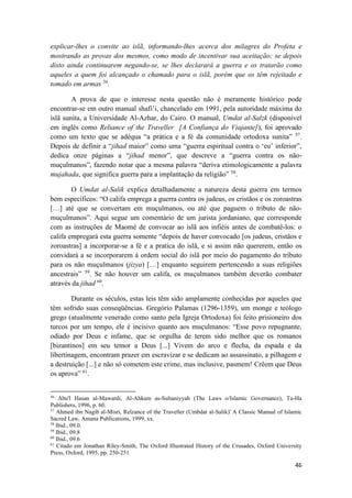 46
explicar-lhes o convite ao islã, informando-lhes acerca dos milagres do Profeta e
mostrando as provas dos mesmos, como modo de incentivar sua aceitação; se depois
disto ainda continuarem negando-se, se lhes declarará a guerra e os tratarão como
aqueles a quem foi alcançado o chamado para o islã, porém que os têm rejeitado e
tomado em armas 56
.
A prova de que o interesse nesta questão não é meramente histórico pode
encontrar-se em outro manual shafi’i, chancelado em 1991, pela autoridade máxima do
islã sunita, a Universidade Al-Azhar, do Cairo. O manual, Umdat al-Salzk (disponível
em inglês como Reliance of the Traveller [A Confiança do Viajante]), foi aprovado
como um texto que se adéqua “a prática e a fé da comunidade ortodoxa sunita” 57
.
Depois de definir a “jihad maior” como uma “guerra espiritual contra o ‘eu’ inferior”,
dedica onze páginas a “jihad menor”, que descreve a “guerra contra os não-
muçulmanos”, fazendo notar que a mesma palavra “deriva etimologicamente a palavra
mujahada, que significa guerra para a implantação da religião” 58
.
O Umdat al-Salik explica detalhadamente a natureza desta guerra em termos
bem específicos: “O califa emprega a guerra contra os judeus, os cristãos e os zoroastras
[…] até que se convertam em muçulmanos, ou até que paguem o tributo de não-
muçulmanos”. Aqui segue um comentário de um jurista jordaniano, que corresponde
com as instruções de Maomé de convocar ao islã aos infiéis antes de combatê-los: o
califa empregará esta guerra somente “depois de haver convocado [os judeus, cristãos e
zoroastras] a incorporar-se a fé e a pratica do islã, e si assim não quererem, então os
convidará a se incorporarem à ordem social do islã por meio do pagamento do tributo
para os não muçulmanos (jizya) […] enquanto seguirem pertencendo a suas religiões
ancestrais” 59
. Se não houver um califa, os muçulmanos também deverão combater
através da jihad 60
.
Durante os séculos, estas leis têm sido amplamente conhecidas por aqueles que
têm sofrido suas conseqüências. Gregório Palamas (1296-1359), um monge e teólogo
grego (atualmente venerado como santo pela Igreja Ortodoxa) foi feito prisioneiro dos
turcos por um tempo, ele é incisivo quanto aos muçulmanos: “Esse povo repugnante,
odiado por Deus e infame, que se orgulha de terem sido melhor que os romanos
[bizantinos] em seu temor a Deus [...] Vivem do arco e flecha, da espada e da
libertinagem, encontram prazer em escravizar e se dedicam ao assassinato, a pilhagem e
a destruição [...] e não só cometem este crime, mas inclusive, pasmem! Crêem que Deus
os aprova” 61
.
56
Abu'l Hasan al-Mawardi, Al-Ahkam as-Sultaniyyah (The Laws o/Islamic Governance), Ta-Ha
Publishers, 1996, p. 60.
57
Ahmed ibn Nagib al-Misri, Relzance of the Traveller (Umbdat al-Salik)' A Classic Manual of Islamic
Sacred Law, Amana Publications, 1999, xx.
58
Ibid., 09.0.
59
Ibid., 09.8
60
Ibid., 09.6
61
Citado em Jonathan Riley-Smith, The Oxford Illustrated History of the Crusades, Oxford University
Press, Oxford, 1995, pp. 250-251
 
