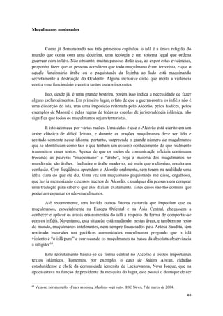 48
Muçulmanos moderados
Como já demonstrado nos três primeiros capítulos, o islã é a única religião do
mundo que conta com uma doutrina, uma teologia e um sistema legal que ordena
guerrear com infiéis. Não obstante, muitas pessoas dirão que, ao expor estas evidências,
proponho fazer que as pessoas acreditem que todo muçulmano é um terrorista, e que o
aquele funcionário árabe ou o paquistanês da lojinha ao lado está maquinando
secretamente a destruição do Ocidente. Alguns inclusive dirão que incito a violência
contra esse funcionário e contra tantos outros inocentes.
Isto, desde já, é uma grande besteira, porém isso indica a necessidade de fazer
alguns esclarecimentos. Em primeiro lugar, o fato de que a guerra contra os infiéis não é
uma distorção do islã, mas uma imposição reiterada pelo Alcorão, pelos hádices, pelos
exemplos de Maomé e pelas regras de todas as escolas de jurisprudência islâmica, não
significa que todos os muçulmanos sejam terroristas.
E isto acontece por várias razões. Uma delas é que o Alcorão está escrito em um
árabe clássico de difícil leitura, e durante as orações muçulmanas deve ser lido e
recitado somente nesse idioma; portanto, surpreende o grande número de muçulmanos
que se identificam como tais e que tenham um escasso conhecimento do que realmente
transmitem esses textos. Apesar de que os meios de comunicação oficiais continuam
trocando as palavras “muçulmano” e “árabe”, hoje a maioria dos muçulmanos no
mundo não são árabes. Inclusive o árabe moderno, até mais que o clássico, resulta em
confusão. Com freqüência aprendem o Alcorão oralmente, sem terem na realidade uma
idéia clara do que ele diz. Uma vez um muçulmano paquistanês me disse, orgulhoso,
que havia memorizado extensos trechos do Alcorão, e qualquer dia pensava em comprar
uma tradução para saber o que eles diziam exatamente. Estes casos são tão comuns que
poderiam espantar os não-muçulmanos.
Até recentemente, tem havido outros fatores culturais que impediam que os
muçulmanos, especialmente na Europa Oriental e na Ásia Central, chegassem a
conhecer e aplicar os atuais ensinamentos do islã a respeito da forma de comportar-se
com os infiéis. No entanto, esta situação está mudando: nestas áreas, e também no resto
do mundo, muçulmanos intolerantes, nem sempre financiados pela Arábia Saudita, têm
realizado incursões nas pacíficas comunidades muçulmanas pregando que o islã
violento é “o islã puro” e convocando os muçulmanos na busca da absoluta observância
a religião 64
.
Este recrutamento baseia-se de forma central no Alcorão e outros importantes
textos islâmicos. Tomemos, por exemplo, o caso de Sahim Alwan, cidadão
estadunidense e chefe da comunidade iemenita de Lackawanna, Nova Iorque, que na
época estava na função de presidente da mesquita do lugar, este possui o destaque de ser
64
Veja-se, por exemplo, «Fears as young Muslims «opt out», BBC News, 7 de março de 2004.
 