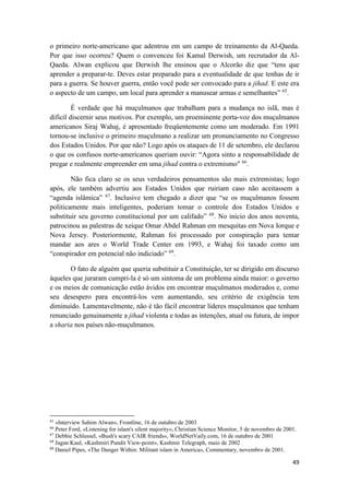 49
o primeiro norte-americano que adentrou em um campo de treinamento da Al-Qaeda.
Por que isso ocorreu? Quem o convenceu foi Kamal Derwish, um recrutador da Al-
Qaeda. Alwan explicou que Derwish lhe ensinou que o Alcorão diz que “tens que
aprender a preparar-te. Deves estar preparado para a eventualidade de que tenhas de ir
para a guerra. Se houver guerra, então você pode ser convocado para a jihad. E este era
o aspecto de um campo, um local para aprender a manusear armas e semelhantes” 65
.
É verdade que há muçulmanos que trabalham para a mudança no islã, mas é
difícil discernir seus motivos. Por exemplo, um proeminente porta-voz dos muçulmanos
americanos Siraj Wahaj, é apresentado freqüentemente como um moderado. Em 1991
tornou-se inclusive o primeiro muçulmano a realizar um pronunciamento no Congresso
dos Estados Unidos. Por que não? Logo após os ataques de 11 de setembro, ele declarou
o que os confusos norte-americanos queriam ouvir: “Agora sinto a responsabilidade de
pregar e realmente empreender em uma jihad contra o extremismo" 66
.
Não fica claro se os seus verdadeiros pensamentos são mais extremistas; logo
após, ele também advertiu aos Estados Unidos que ruiriam caso não aceitassem a
“agenda islâmica” 67
. Inclusive tem chegado a dizer que “se os muçulmanos fossem
politicamente mais inteligentes, poderiam tomar o controle dos Estados Unidos e
substituir seu governo constitucional por um califado” 68
. No início dos anos noventa,
patrocinou as palestras de xeique Omar Abdel Rahman em mesquitas em Nova Iorque e
Nova Jersey. Posteriormente, Rahman foi processado por conspiração para tentar
mandar aos ares o World Trade Center em 1993, e Wahaj foi taxado como um
“conspirador em potencial não indiciado” 69
.
O fato de alguém que queria substituir a Constituição, ter se dirigido em discurso
àqueles que juraram cumpri-la é só um sintoma de um problema ainda maior: o governo
e os meios de comunicação estão ávidos em encontrar muçulmanos moderados e, como
seu desespero para encontrá-los vem aumentando, seu critério de exigência tem
diminuído. Lamentavelmente, não é tão fácil encontrar líderes muçulmanos que tenham
renunciado genuinamente a jihad violenta e todas as intenções, atual ou futura, de impor
a sharia nos países não-muçulmanos.
65
«lnterview Sahim Alwan», Frontline, 16 de outubro de 2003
66
Peter Ford, «Listening for islam's silent majority», Christian Science Monitor, 5 de novembro de 2001.
67
Debbie Schlussel, «Bush's scary CAIR friends», WorldNetVaily.com, 16 de outubro de 2001
68
Jagan Kaul, «Kashmiri Pundit View-point», Kashmir Telegraph, maio de 2002
69
Daniel Pipes, «The Danger Within: Militant islam in America», Commentary, novembro de 2001.
 