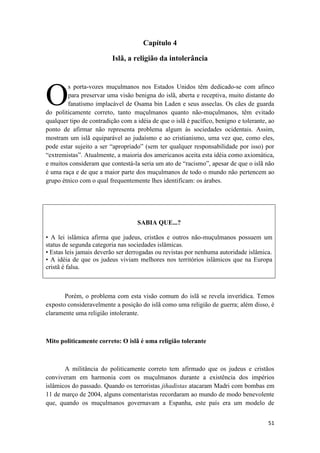 51
Capítulo 4
Islã, a religião da intolerância
s porta-vozes muçulmanos nos Estados Unidos têm dedicado-se com afinco
para preservar uma visão benigna do islã, aberta e receptiva, muito distante do
fanatismo implacável de Osama bin Laden e seus asseclas. Os cães de guarda
do politicamente correto, tanto muçulmanos quanto não-muçulmanos, têm evitado
qualquer tipo de contradição com a idéia de que o islã é pacífico, benigno e tolerante, ao
ponto de afirmar não representa problema algum às sociedades ocidentais. Assim,
mostram um islã equiparável ao judaísmo e ao cristianismo, uma vez que, como eles,
pode estar sujeito a ser “apropriado” (sem ter qualquer responsabilidade por isso) por
“extremistas”. Atualmente, a maioria dos americanos aceita esta idéia como axiomática,
e muitos consideram que contestá-la seria um ato de “racismo”, apesar de que o islã não
é uma raça e de que a maior parte dos muçulmanos de todo o mundo não pertencem ao
grupo étnico com o qual frequentemente lhes identificam: os árabes.
SABIA QUE...?
• A lei islâmica afirma que judeus, cristãos e outros não-muçulmanos possuem um
status de segunda categoria nas sociedades islâmicas.
• Estas leis jamais deverão ser derrogadas ou revistas por nenhuma autoridade islâmica.
• A idéia de que os judeus viviam melhores nos territórios islâmicos que na Europa
cristã é falsa.
Porém, o problema com esta visão comum do islã se revela inverídica. Temos
exposto consideravelmente a posição do islã como uma religião de guerra; além disso, é
claramente uma religião intolerante.
Mito politicamente correto: O islã é uma religião tolerante
A militância do politicamente correto tem afirmado que os judeus e cristãos
conviveram em harmonia com os muçulmanos durante a existência dos impérios
islâmicos do passado. Quando os terroristas jihadistas atacaram Madri com bombas em
11 de março de 2004, alguns comentaristas recordaram ao mundo de modo benevolente
que, quando os muçulmanos governavam a Espanha, este país era um modelo de
O
 