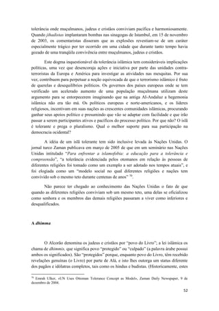 52
tolerância onde muçulmanos, judeus e cristãos conviviam pacífica e harmoniosamente.
Quando jihadistas implantaram bombas nas sinagogas de Istambul, em 15 de novembro
de 2003, os comentaristas disseram que as explosões revestiam-se de um caráter
especialmente trágico por ter ocorrido em uma cidade que durante tanto tempo havia
gozado de uma tranqüila convivência entre muçulmanos, judeus e cristãos.
Este dogma inquestionável da tolerância islâmica tem consideráveis implicações
políticas, uma vez que desencoraja ações e iniciativa por parte das unidades contra-
terroristas da Europa e América para investigar as atividades nas mesquitas. Por sua
vez, contribuem para perpetuar a noção equivocada de que o terrorismo islâmico é fruto
de querelas e desequilíbrios políticos. Os governos dos países europeus onde se tem
verificado um acelerado aumento de uma população muçulmana utilizam deste
argumento para se entorpecerem imaginando que na antiga Al-Andaluz a hegemonia
islâmica não era tão má. Os políticos europeus e norte-americanos, e os líderes
religiosos, incentivam em suas nações as crescentes comunidades islâmicas, procurando
ganhar seus apoios político e presumindo que vão se adaptar com facilidade e que irão
passar a serem participantes ativos e pacíficos do processo político. Por que não? O islã
é tolerante e prega o pluralismo. Qual o melhor suporte para sua participação na
democracia ocidental?
A idéia de um islã tolerante tem sido inclusive levada às Nações Unidas. O
jornal turco Zaman publicava em março de 2005 de que em um seminário nas Nações
Unidas intitulado “Para enfrentar a islamofobia: a educação para a tolerância e
compreensão”, “a tolerância evidenciada pelos otomanos em relação às pessoas de
diferentes religiões foi tomado como um exemplo a ser adotado nos tempos atuais”, e
foi elogiada como um “modelo social no qual diferentes religiões e nações tem
convivido sob o mesmo teto durante centenas de anos” 70
.
Não parece ter chegado ao conhecimento das Nações Unidas o fato de que
quando as diferentes religiões conviviam sob um mesmo teto, uma delas se oficializou
como senhora e os membros das demais religiões passaram a viver como inferiores e
desqualificados.
A dhimma
O Alcorão denomina os judeus e cristãos por “povo do Livro”; a lei islâmica os
chama de dhimmis, que significa povo “protegido” ou “culpado” (a palavra árabe possui
ambos os significados). São “protegidos” porque, enquanto povo do Livro, têm recebido
revelações genuínas (o Livro) por parte de Alá, e isto lhes outorga um status diferente
dos pagãos e idólatras completos, tais como os hindus e budistas. (Historicamente, estes
70
Emrah Ulker, «UN Uses Ottoman Tolerance Concept as Model», Zaman Daily Newspaper, 9 de
dezembro de 2004.
 