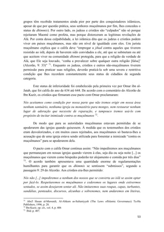 53
grupos têm recebido tratamentos ainda pior por parte dos conquistadores islâmicos,
apesar de que por questão prática, seus senhores muçulmanos por fim, lhes concedeu o
status de dhimmis). Por outro lado, os judeus e cristãos são “culpados” não só porque
rejeitaram Maomé como profeta, mas porque distorceram as legítimas revelações de
Alá. Por conta dessa culpabilidade, a lei islâmica dita que os judeus e cristãos podem
viver em países muçulmanos, mas não em nível de igualdade com eles. Um jurista
muçulmano explica que o califa deve “empregar a jihad contra aqueles que tiverem
resistido ao islã, depois de haverem sido convidados a ele, até que se submetam ou até
que aceitem viver na comunidade dhimmi protegida, para que a religião da verdade de
Alá, que Ele seja louvado, ‘venha a prevalecer sobre qualquer outra religião [falsa]’
(Alcorão, 9: 33)” 71
. Enquanto os judeus, cristãos e outros não-muçulmanos tiverem
permissão para praticar suas religiões, deverão praticá-la sob uma severa e restritiva
condição que lhes recordem constantemente seus status de cidadãos de segunda
categoria.
Este status de inferioridade foi estabelecido pela primeira vez por Omar ibn al-
Jatab, que foi califa do ano de 634 até 644. De acordo com o comentário do Alcorão de
Ibn Kazir, os cristãos que firmaram esse pacto com Omar proclamaram:
Nós aceitamos como condição por nossa parte que não iremos erigir em nossa área
nenhum santuário, nenhuma igreja ou monastério para monges, nem restaurar nenhum
lugar de adoração que necessite de reparação, e tampouco iremos usá-lo com
propósito de incitar inimizade contra os muçulmanos 72
.
De modo que para as autoridades muçulmanas estavam permitidas de se
apoderarem das igrejas quando quisessem. À medida que os testemunhos dos cristãos
eram desvalorizados, e em muitos casos rejeitados, aos muçulmanos só bastava-lhes a
acusação que de uma igreja estava sendo utilizada para fomentar a inimizade “contra os
muçulmanos” para se apoderarem dela.
O pacto com o califa Omar continua assim: “Não impediremos aos muçulmanos
que permaneçam em nossas igrejas quando vierem à elas, seja dia ou seja noite [...] os
muçulmanos que vierem como hóspedes poderão ter alojamento e comida por três dias”
73
. O acordo também apresentava uma quantidade enorme de regulamentações
humilhantes para garantir que os dhimmis se sentissem “submissos”, segundo a
passagem 9: 29 do Alcorão. Aos cristãos era-lhes permitido:
Nós não [...] impediremos a nenhum dos nossos que se converta ao islã se assim optar
por fazê-lo. Respeitaremos os muçulmanos e cederemos os lugares onde estivermos
sentados, se assim desejarem sentar ali. Não imitaremos suas roupas, capas, turbantes,
sandálias, penteados, discursos, alcunhas e sobrenomes, nem andaremos em liteiras,
71
Abu'l Hasan al-Mawardi, Al-Ahkam as-Sultaniyyah (The Laws ofIslamic Governance) Ta-Ha
Publishers, 1996, p. 28.
72
Ibn Kazir, op. cit., vol. 4, p. 406
73
Ibíd. p. 407.
 