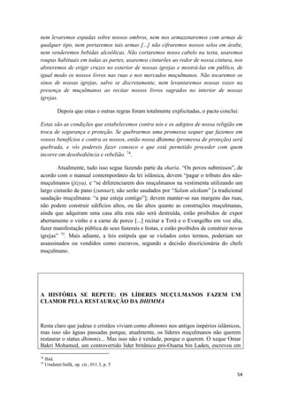 54
nem levaremos espadas sobre nossos ombros, nem nos armazenaremos com armas de
qualquer tipo, nem portaremos tais armas [...] não cifraremos nossos selos em árabe,
nem venderemos bebidas alcoólicas. Não cortaremos nosso cabelo na testa, usaremos
roupas habituais em todas as partes, usaremos cinturões ao redor de nossa cintura, nos
absteremos de erigir cruzes no exterior de nossas igrejas e mostrá-las em público, de
igual modo os nossos livros nas ruas e nos mercados muçulmanos. Não tocaremos os
sinos de nossas igrejas, salvo se discretamente, nem levantaremos nossas vozes na
presença de muçulmanos ao recitar nossos livros sagrados no interior de nossas
igrejas.
Depois que estas e outras regras foram totalmente explicitadas, o pacto conclui:
Estas são as condições que estabelecemos contra nós e os adeptos de nossa religião em
troca de segurança e proteção. Se quebrarmos uma promessa sequer que fazemos em
vossos benefícios e contra os nossos, então nossa dhimma (promessa de proteção) será
quebrada, e vós podereis fazer conosco o que está permitido proceder com quem
incorre em desobediência e rebelião. 74
.
Atualmente, tudo isso segue fazendo parte da sharia. “Os povos submissos”, de
acordo com o manual contemporâneo da lei islâmica, devem “pagar o tributo dos não-
muçulmanos (jizya), e “se diferenciarem dos muçulmanos na vestimenta utilizando um
largo cinturão de pano (zunnar); não serão saudados por “Salam aleikum” [a tradicional
saudação muçulmana: “a paz esteja contigo”]; devem manter-se nas margens das ruas,
não podem construir edifícios altos, ou tão altos quanto as construções muçulmanas,
ainda que adquiram uma casa alta esta não será destruída, estão proibidos de expor
abertamente o vinho e a carne de porco [...] recitar a Torá e o Evangelho em voz alta,
fazer manifestação pública de seus funerais e festas, e estão proibidos de construir novas
igrejas” 75
. Mais adiante, a leis estipula que se violados estes termos, poderiam ser
assassinados ou vendidos como escravos, segundo a decisão discricionária do chefe
muçulmano.
A HISTÓRIA SE REPETE: OS LÍDERES MUÇULMANOS FAZEM UM
CLAMOR PELA RESTAURAÇÃO DA DHIMMA
Resta claro que judeus e cristãos viviam como dhimmis nos antigos impérios islâmicos,
mas isso são águas passadas porque, atualmente, os líderes muçulmanos não querem
restaurar o status dhimmis... Mas isso não é verdade, porque o querem. O xeque Omar
Bakri Mohamed, um controvertido líder britânico pró-Osama bin Laden, escreveu em
74
Ibid.
75
Umdatal-Sallk, op. cit., 011.3, p. 5
 