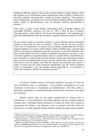 55
outubro de 2002 que apesar do fato de não existirem califas no mundo islâmico atual,
não significa que os muçulmanos podem simplesmente matar os infiéis, e afirmou que
deveriam continuar oferecendo-lhes a opção de viverem submissos: “Não podemos
dizer, simplesmente, que porque não temos um khilāfa [califado] podemos diretamente
matar a todos os não-muçulmanos, mas sim devemos continuar aplicando-lhe a
dhimma” 76
.
Além disso, o xeique Yussef Salame, subsecretário para a prestação religiosa da
Autoridade Palestina, expressou, em maio de 1999, a idéia de que os cristãos
“deveriam passar a serem dhimmis sob um governo muçulmano”; estas sugestões têm
sido feitas habitualmente desde que começara a segunda intifada em outubro de 2006”
77
.
Em um recente sermão na mesquita de Meca, o xeique Marzouq Salem AI-Ghamdi
explicou as prescrição da sharia aos dhimmis: “Não há nada de mau que os infiéis
vivam entre os muçulmanos, de acordo com as condições estabelecidas pelo Profeta,
enquanto pagarem a jizya para o erário islâmico. Outras condições são [...] que não haja
reformas em igrejas ou monastérios, que não reconstruam as que estão destruídas, que
dêem comida durante três dias a qualquer muçulmano que passe por sua casa [...] que
se levantem quando um muçulmano queria sentar-se, que não imite os muçulmanos em
suas vestimentas e modos de falar, que não montem a cavalo, que não possuam espadas
nem se armem com nenhum tipo de arma; que não vendam vinho, nem exibam a cruz,
nem soem os sinos das igrejas, nem falem alto durante suas pregações, que raspem o
cabelo na frente para que sejam facilmente identificados, que não incitem ninguém
contra os muçulmanos e que não agridam nenhum muçulmano [...] se chegarem a
violar estas condições, então já não receberão proteção” 78
.
Os dhimmis também estariam estritamente proibidos, sob pena de morte, de
fazer proselitismo entre os muçulmanos, e esta proibição acompanhava-se de uma
condenação a morte para os muçulmanos que abandonassem o islã. Hoje, ambas as
prescrições, juntamente com outras disposições da dhimmitude, continuam a fazer parte
da lei islâmica.
Durante séculos, estas leis têm regido completamente as relações entre os
muçulmanos e os não-muçulmanos nos Estados islâmicos, até que a pressão ocidental
exercida sobre o debilitado Império Otomano em meados do século XIX conduziu a
emancipação dos dhimmis. Em diferentes locais os controles exercidos sobre eles
relaxaram-se, ou foram ignorados durante distintos períodos de tempo, porém seguiam-
76
Middle East Media Research Institute (MEMRI), «Islamic Leader in London: No Universal Yihad As
Long As There is No Caliphate», MEMRI Special Dispatch Nº 435, 30 de outubro de 2002.
77
Jonathan Adelman y Agota Kuperman, «Christian Exodus from the Middle East», Foundaton for the
Defense of Democracies, 19 de dezembro de 2001.
78
Middle East Media Research Institute (MEMRI), «Friday Sermons in Saudi Mosques: Review and
Analysis», MEMRI Special Report Nº 10, 26 de setembro de 2002. www.memn.org. Este sermão não tem
data, porém tem aparecido recentemente na página web saudita: www.alminbar.net
 