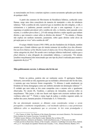 56
se mencionados em livros e estariam sujeitos a serem novamente aplicados por decisão
de qualquer chefe.
A partir dos estatutos do Movimento de Residência Islâmica, conhecido como
Hamas, surge uma clara consciência da maneira de manipular o mito da tolerância
islâmica: “Sob a sombra do islã, é possível que os membros das três religiões, o islã, o
cristianismo e o judaísmo, possam coexistir em paz e com segurança. A paz e a
segurança só podem prevalecer sob a sombra do islã, e a história, tanto passada como
recente, é a melhor prova disso [...] O islã outorga direitos a todos aqueles que tenham
direitos e que renuncie a atuar sobre os direitos dos demais” 79
. No entanto, o Hamas
não explica em nenhum momento, justamente, sobre quais direitos serão alvos de
privação para se viver “sob a sombra do islã”.
O xeique Abdulá Azzam (1941-1989), um dos fundadores da Al-Qaeda, também
assume que o Estado islâmico que ele intenta restaurar irá recolher jizya dos dhimmis.
Em seu livro Defence of the Muslim Lands [A defesa das Terras Muçulmanas], examina
várias categorias de jihad. De acordo com a teologia islâmica tradicional, explica que a
jihad ofensiva é uma obrigação da comunidade islâmica, e acrescenta: “Os ulemás
[eruditos muçulmanos] têm mencionado que este tipo de jihad é realizada para manter o
pagamento da jizya” 80
.
Mito politicamente correto: A dhimma não foi tão má
Porém na prática, poderia não ser realmente assim. O apologista Stephen
Schwartz, convertido ao islã, argumenta que na realidade a dhimmitude não foi tão ruim,
e sustenta que seus horrores foram exagerados: “A dhimma é usada atualmente no
Ocidente de forma demagógica como um símbolo aterrador de dominação islâmica” 81
.
É verdade que nem todas as leis eram cumpridas com o mesmo zelo e igualmente
observadas. No século IX, Teodósio, o patriarca de Jerusalém, escreveu sobre os
muçulmanos: “São justos, e não nos fazem mal algum nem exercem nenhum tipo de
violência sobre nós” 82
. Porém o status legal de judeus e cristãos seguiam sendo, no
melhor dos casos, bastante precário. O historiador A. S. Tritton diz:
Em um determinado momento os dhimmis eram considerados vermes a serem
perseguidos e totalmente insignificantes, e tal incômodo referia-se a suas perniciosas
influência sobre os muçulmanos que os cercavam. As leis eram promulgadas e
79
«The Charter of Allah: The Platlorm of the Islamic Resistance movement (Hamás)», The International
Policy Institute for Counter-Terrorism, 5 de abril de 1998.
80
Abdulá Azzam, Defence of the Muslim Lands, Maktaba Dar-us-Salam, 993.
81
Stephen Schwartz, «Reductio ad Jihadam», TechCentralStation.com, 17 de fevereiro de 2005
82
Citado em Steven Runciman, History of the Crusades, volumen I, Cambridge University Press, Oxford,
1951, p. 27. Tem edição em espanhol: Historia das Cruzadas, 3 vols., Alianza Editorial, Madrid, 1973.
 