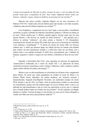 58
A maior preocupação de Marwán era fazer estoque de ouro, e sob seu julgo foi uma
pesada carga para a população do país. Suas tropas infligiram muitos males aos
homens: explosões, saques, ultraje às mulheres na presença de seus maridos 89
.
Marwan não estava sozinho. Segundo Miguel, um de seus sucessores, Al-
Mansur (754-775), “impôs toda sorte de tributos para todo mundo e em todas as partes,
e duplicou cada um dos tributos impostos aos cristãos” 90
.
Com freqüência, o pagamento da jizya dava lugar a uma peculiar e humilhante
cerimônia, na qual o cobrador de impostos muçulmano golpeava o dhimmi na cabeça ou
na nuca. Tritton explica que “o dhimmi, quando pagava, deveria sentir que era uma
pessoa inferior, e não deveria ser tratado de forma honrosa” 91
. Isto garantia que o
dhimmi se sentisse “submisso”, tal como ordena o Alcorão 9: 29. Zamajashari,
comentarista do Alcorão do século XII, ainda disse que as jizya deveriam ser recolhidas
“com desprezo e humilhação” 92
. O jurista do século do século XIII An Nawawi
ordenou que “o infiel que quisesse pagar seu tributo deveria ser tratado com desdém
pelo coletor: ele deve permanecer sentado e o infiel deve ficar em sua frente, com a
cabeça baixa e sua espinha inclinada. O infiel deve, pessoalmente, por o dinheiro na
balança, enquanto o coletor o segura em suas barbas e esbofeteia as faces de seu rosto”
93
.
Segundo a historiadora Bat Ye'or, estas agressões no processo de pagamento
“mantiveram-se inalteradas até o início do século XX, e se aplicavam de forma
ritualizada em países muçulmanos como o Iêmen e Marrocos, onde o imposto corânico
seguiu sendo cobrado aos judeus sob ameaça” 94
.
Muitas vezes, os não-muçulmanos se convertiam ao islã para evitar o pagamento
deste tributo: foi assim que vastas populações de cristãos no norte da África e no
Oriente Médio foram reduzidas, em última instância, em minorias escassas e
desmoralizadas. Segundo Jean-Baptiste Tavernier, um explorador europeu do século
XVII, durante o ano de 1651, no Chipre “mais de quatrocentos cristãos se converteram
em muçulmanos, porque eles não podiam pagar sua jarach [tributo sobre a terra a ser
aplicada aos não-muçulmanos e que às vezes era equivalente a jizya], que é o imposto
que o Grande Senhor impõe aos cristãos em seus Estados”. No ano seguinte, em Bagdá,
quando os cristãos “tiveram de pagar as suas dívidas, ou seus jarach, foram obrigados a
vender seus filhos aos turcos para poderem saldá-las” 95
.
89
Michael the Syrian, citado em Bat Ye'or, op. cit., p. 78.
90
Ibid.
91
A. S. Trinan, op. cit., p. 227
92
Citado em Ibn Warraq, Why I Am Not A Muslim, Prometheus Books, Amherst, NY, 1995, p. 228.
93
Citado em Bat Y e' or, Islam and Dimmitude: Where Civilizations Collide, Fairleigh Dickinson
University Press, Madison, 2002, p. 70
94
Bat Y e' or, The Decline of Eastern Christianianity Under Islam, op. cit., p. 78
95
Ibíd., pp. 112-113
 