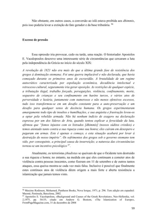 59
Não obstante, em outros casos, a conversão ao islã estava proibida aos dhimmis,
pois isso poderia levar a extinção do fato gerador e da base tributária. 96
Excesso de pressão
Essa opressão iria provocar, cedo ou tarde, uma reação. O historiador Apostolos
E. Vacalopoulos descreve uma interessante série de circunstâncias que cercaram a luta
pela independência da Grécia no início do século XIX:
A revolução de 1821 não era mais do que a última grande fase de resistência dos
gregos à dominação otomana; Foi uma guerra implacável e não declarada, que havia
começado durante os primeiros anos de escravidão. A brutalidade de um regime
autocrático caracterizada por espoliação econômica, decadência intelectual e
retrocesso cultural, seguramente iria gerar oposição. As restrições de qualquer espécie,
a tributação ilegal, trabalho forçado, perseguições, violência, confinamento, morte,
sequestro de crianças e seu confinamento em haréns turcos, e vários atos de
perversidade e luxúria, juntamente com numerosos e não menos ofensivos excessos,
tudo isso transformou-se em um desafio constante para a auto-preservação e um
desafio para qualquer senso de decência humana. Os gregos experimentaram
amargamente todo tipo de insultos e humilhações, e sua angústia e frustração levou-os
a optar pela rebelião armada. Não há nenhum indício de exagero na declaração
expressa por um dos líderes de Arta, quando tentou explicar a ferocidade da luta,
afirmou que “fomos injustos com os listrados [dhimmis] (nossos súditos cristãos) e
temos atentado tanto contra a sua riqueza como sua honra; eles caíram em desespero e
pegaram em armas. Este é apenas o começo, e esta situação acabará por levar à
destruição do nosso império”. Os sofrimentos dos gregos sob o governo otomano tem
sido, por conseguinte, a principal causa da insurreição; a natureza das circunstâncias
tornou-se um incentivo psicológico 97
.
Atualmente, os terroristas jihadistas se queixam de que o Ocidente tem destruído
a sua riqueza e honra; no entanto, na medida em que eles continuam a cometer atos de
violência contra pessoas inocentes, como fizeram em 11 de setembro e de outros tantos
ataques, essa queixa mostra-se cada vez mais falsa. Inclusive é possível que finalmente
estes contínuos atos de violência dêem origem a mais forte e aberta resistência a
islamização que jamais temos visto.
96
Maxime Rodinson, Mohamed, Pantheon Books, Nova Iorque, 1971, p. 296. Tem edição em espanhol:
Maomé, Península, Barcelona, 2002.
97
Apostolos E. Vacolopolous, «Background and Causes of the Greek Revolution», Neo-Hellenika, vol.
2,1975, pp. 54-55; citado em Andrew G. Bostom, «The Islamization of Europe»,
FrontPageMagazine.com, 31 de dezembro de 2004
 