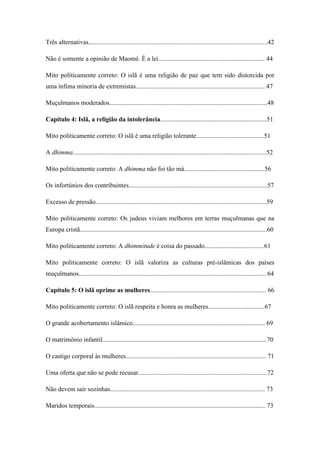6
Três alternativas...............................................................................................................42
Não é somente a opinião de Maomé. É a lei.................................................................. 44
Mito politicamente correto: O islã é uma religião de paz que tem sido distorcida por
uma ínfima minoria de extremistas................................................................................ 47
Muçulmanos moderados..................................................................................................48
Capítulo 4: Islã, a religião da intolerância..................................................................51
Mito politicamente correto: O islã é uma religião tolerante..........................................51
A dhimma........................................................................................................................52
Mito politicamente correto: A dhimma não foi tão má..................................................56
Os infortúnios dos contribuintes......................................................................................57
Excesso de pressão..........................................................................................................59
Mito politicamente correto: Os judeus viviam melhores em terras muçulmanas que na
Europa cristã....................................................................................................................60
Mito politicamente correto: A dhimmitude é coisa do passado.....................................61
Mito politicamente correto: O islã valoriza as culturas pré-islâmicas dos países
muçulmanos.................................................................................................................... 64
Capítulo 5: O islã oprime as mulheres........................................................................ 66
Mito politicamente correto: O islã respeita e honra as mulheres...................................67
O grande acobertamento islâmico.................................................................................. 69
O matrimônio infantil......................................................................................................70
O castigo corporal às mulheres....................................................................................... 71
Uma oferta que não se pode recusar................................................................................72
Não devem sair sozinhas................................................................................................ 73
Maridos temporais.......................................................................................................... 73
 