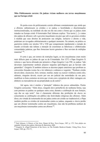 60
Mito Politicamente correto: Os judeus viviam melhores em terras muçulmanas
que na Europa cristã
Os porta-vozes do politicamente correto afirmam constantemente que ainda que
a dhimma submetessem os cristãos e os judeus a hostilidades e discriminações
institucionalizadas, na realidade ela não era tão má como a forma que os judeus eram
tratados na Europa cristã. O historiador Paul Johnson explica: “Em teoria [...] o status
dos judeus de dhimmis sob o governo muçulmano era pior que sob os governos cristãos
à medida que seus direitos de praticarem sua religião, inclusive o direito a vida,
poderiam ser revogados arbitrariamente a qualquer momento. No entanto, na prática os
guerreiros árabes nos séculos VII e VIII que conquistaram rapidamente a metade do
mundo civilizado não tinham a intenção de exterminar as laboriosas e alfabetizadas
comunidades judaicas, que lhes forneciam lucros genuínos e lhes serviam de múltiplas
maneiras” 98
.
O certo é que, em termos de restrições legais, as leis muçulmanas eram muito
mais difíceis para os judeus do que as da Cristandade. Em 1272 o Papa Gregório X
reiterou o que havia afirmado por primeiro o Papa Gregório I em 598: os judeus “não
deveriam experimentar nenhum prejuízo naqueles [privilégios] que já haviam sido
garantidos”. Gregório X também reiterou os decretos papais anteriores que proibiam as
conversões forçadas (como faz a lei islâmica) e ordenava o seguinte: “Nenhum cristão
deverá deter, encarcerar, ferir, torturar, mutilar, matar ou exercer violência contra eles;
ademais, ninguém deverá, exceto por um ato judicial das autoridades de seu país,
modificar os bons costumes na terra que vivam com o propósito de obter vantagens em
dinheiro ou mercadorias de sua propriedade ou de outros”.
Até agora, isto é similar a “proteção” islâmica dos povos submetidos. Porém
Gregório acrescenta: “Além disso, ninguém deve perturbá-los de nenhuma forma, seja
com porretes ou pedras ou qualquer outra coisa, durante a celebração de seus festejos,
seja dia ou seja noite”. Isto é claramente diferente das proibições da sharia no
concernente as celebrações em público das festividades religiosas dos dhimmis. Além
disso, em virtude do testemunho de um judeu contra um cristão ser inadmissível, o Papa
também proibiu os cristãos de testemunhar contra os judeus, enquanto a sharia proíbe
que um dhimmi testemunhe contra um muçulmano, mas não há problema nenhum de
um muçulmano testemunhar contra um dhimmi 99
.
98
Paul Johnson, A History of the Jews, Harper & Row, Nova Iorque, 1987, p. 175. Tem edição em
espanhol: Historia dos judeus, Ediciones B, Barcelona, 2004.
99
Gregório X, «Papal Protection of the Jews», en The Portable Medieval Reader, Viking Press, Nova
Iorque, 1949, pp. 170·171.
 