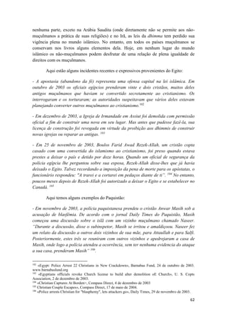 62
nenhuma parte, exceto na Arábia Saudita (onde diretamente não se permite aos não-
muçulmanos a prática de suas religiões) e no Irã, as leis da dhimma tem perdido sua
vigência plena no mundo islâmico. No entanto, em todos os países muçulmanos se
conservam nos livros alguns elementos dela. Hoje, em nenhum lugar do mundo
islâmico os não-muçulmanos podem desfrutar de uma relação de plena igualdade de
direitos com os muçulmanos.
Aqui estão alguns incidentes recentes e expressivos provenientes do Egito:
- A apostasia (abandono da fé) representa uma ofensa capital na lei islâmica. Em
outubro de 2003 os oficiais egípcios prenderam vinte e dois cristãos, muitos deles
antigos muçulmanos que haviam se convertido secretamente ao cristianismo. Os
interrogaram e os torturaram; as autoridades suspeitavam que vários deles estavam
planejando converter outros muçulmanos ao cristianismo.102
- Em dezembro de 2003, a Igreja de Irmandade em Assiut foi demolida com permissão
oficial a fim de construir uma nova em seu lugar. Mas antes que pudesse fazê-la, sua
licença de construção foi revogada em virtude da proibição aos dhimmis de construir
novas igrejas ou reparar as antigas. 103
- Em 25 de novembro de 2003, Boulos Farid Awad Rezek-Allah, um cristão copta
casado com uma convertida do islamismo ao cristianismo, foi preso quando estava
prestes a deixar o país e detido por doze horas. Quando um oficial de segurança da
polícia egípcia lhe perguntou sobre sua esposa, Rezek-Allah disse-lhes que já havia
deixado o Egito. Talvez recordando a imposição da pena de morte para os apóstatas, o
funcionário respondeu: "A trarei e a cortarei em pedaços diante de ti”. 104
No entanto,
poucos meses depois de Rezek-Allah foi autorizado a deixar o Egito e se estabelecer no
Canadá. 105
Aqui temos alguns exemplos do Paquistão:
- Em novembro de 2003, a polícia paquistanesa prendeu o cristão Anwar Masih sob a
acusação de blasfêmia. De acordo com o jornal Daily Times do Paquistão, Masih
começou uma discussão sobre o islã com um vizinho muçulmano chamado Naseer.
“Durante a discussão, disse o subinspetor, Masih se irritou e amaldiçoou. Naseer fez
um relato da discussão a outros dois vizinhos de sua mãe, para Attaullah e para Salfi.
Posteriormente, estes três se reuniram com outros vizinhos e apedrejaram a casa de
Masih, onde logo a polícia atendeu a ocorrência, sem ter nenhuma evidencia do ataque
a sua casa, prenderam Masih” 106
.
102
«Egypt: Police Arrest 22 Christians in New Crackdown», Barnabas Fund, 24 de outubro de 2003.
www.barnabaslund.org
103
«Egyptians officials revoke Church license to build alter demolition oE Church», U. S. Copts
Association, 2 de dezembro de 2003.
104
«Christian Captures At Borden>, Compass Direct, 4 de dezembro de 2003
105
Christian Couple Escapes», Compass Direct, 17 de maio de 2004.
106
«Police arrests Christian for "blasphemy", lets attackers go», Daily Times, 29 de novembro de 2003.
 