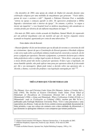 63
- Em dezembro de 2003, uma igreja da cidade de Dajkot foi atacada durante uma
celebração religiosa por uma multidão de muçulmanos que gritavam: “Vocês infiéis,
parem de rezar e aceitem o islã!”. Segundo o Pakistan Christian Post, a multidão
“entrou na igreja e começou agredir os fiéis. Os agressores profanaram a Bíblia
Sagrada e destruíram todo o interior da igreja”. No entanto, a polícia “se negou a
iniciar um inquérito”, e nos hospital local os médicos muçulmanos não atenderam os
cristãos feridos por diretiva de um influente muçulmano do lugar. 107
- Em maio de 2004, outro cristão acusado de blasfêmia, Samuel Masih, foi espancado
por um policial muçulmano com um martelo até que ele morreu enquanto estava
acamado no hospital, agonizando por conta de uma tuberculose. 108
Estes dados vêm do Kuwait:
- Hussein Qambar Ali foi um kuwaitiano que na década de noventa se converteu do islã
ao cristianismo. Apesar de que a Constituição do Kuwait garanta a liberdade religiosa
e não verse nada sobre a proibição islâmica tradicional de conversão a outra fé, ele foi
preso e julgado por apostasia. Durante o julgamento, o promotor declarou que a sharia
tinha preferência sobre o código legal secular do Kuwait: “Devo dizer, com pesar, que
o nosso direito penal não inclui a penal por apostasia. O fato é que a legislação, em
nossa humilde opinião, não pode aplicar uma pena por apostasia além de já decretado
por Alá e seu mensageiro. Quem pode tomar a decisão sobre sua apostasia são: o
Alcorão, a Sunna, o acordo dos profetas e sua legislação outorgada por Alá" 109
.
TRÊS LIVROS QUE NÃO DEVERIAS LER
The Dhimmi: Jews and Christian Under Islam [Os Dhimmis: Judeus e Cristãos Sob o
Islã] (1985), The Decline of Eastern Christianity Under Islam: From Yihad of
Dimmítude [A Decadência do Cristianismo Oriental Sob o Islã: da Jihah à
Dhimmitude] (1996), e Islam and Dímmítude: Where Civllizations Collide [O Islã e a
Dhimmitude: onde as Civilizações se Colidem] (2001), escritos por Bat Ye’or e
publicados pela Fairleigh Dickinson University Press. Ye'or é uma precursora e uma
especialista em dhimma. Cada um dos livros contém extensa quantidade documental de
fonte primária, o que nos coloca em contacto com a dura realidade da dhimmitude, e
que desmente os apologistas islâmicos e aos comparsas que tentam justificá-la.
107
«Dajkot Church attacked. PCP Report», Pakistan Christian Post, 11 de dezembro de 2003.
108
«Pakistan blasphemy suspect dies, beaten by cap», Reuters, 29 de maio de 2004.
apostasia
109
Citado em Robert Hussein, Apostate Son, Najiba Publishing Company, 1998, p. 161.
 