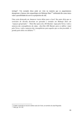 65
teologia”. Um exemplo disso pode ser visto na maneira que os paquistaneses
denegriram o famoso sítio arqueológico de Mohenjo Daro112
atribuindo-lhe como único
valor a possibilidade de servir os propósitos do islã:
Uma carta destacada em Amanecer trazia idéias para o local. Seu autor dizia que os
versículos do Alcorão deveriam ser gravados e instados em Mohenjo Daro em
“espaços apropriados”: “Dizei-lhes (para eles, Oh Maomé): viajai pela Terra e vede a
natureza das conseqüências da culpa... dizei-lhes (Oh Maomé, para os infiéis): viajai
pela Terra e vede a natureza das conseqüências para aqueles que os têm precedido. A
grande parte deles era idólatra 113
.
112
Cidade construída no terceiro milênio antes de Cristo, no território do atual Paquistão.
113
Ibid, pp. 141-142.
 