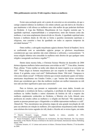 67
Mito politicamente correto: O islã respeita e honra as mulheres
Existe uma aceitação geral, até o ponto de converter-se em axiomática, de que o
castigo corporal islâmico às mulheres é de ordem cultural, que não deriva do Alcorão e
que atualmente o islã oferece as mulheres uma vida melhor da que poderiam desfrutar
no Ocidente. A Liga das Mulheres Muçulmanas de Los Angeles sustenta que “a
igualdade espiritual, responsabilidade e o compromisso, tanto dos homens como das
mulheres, é um tema amplamente desenvolvido no Alcorão. A igualdade espiritual entre
homens e mulheres diante de Alá não se limita a questões meramente espirituais e
religiosas, mas constitui a base da igualdade em todos os aspectos temporais da
atividade humana” 116
.
Outra mulher, a advogada muçulmana egípcia doutora Nawal al-Saadawi, havia
se confrontado com as autoridades egípcias porque os gloriosos muçulmanos
consideravam que suas opiniões não eram islâmicas o suficiente, e acrescentaram: “A
nossa religião islâmica tem concedido às mulheres mais direitos do que qualquer outra
religião e assegurado sua honra e orgulho"117
.
Dentro desta mesma linha, o Christian Science Monitor de dezembro de 2004
destaca algumas mulheres latino-americanas convertidas ao islã 118
. Uma delas, Jasmine
Pinet, afirma: “Como mulher eu tenho sido objeto de maior respeito a se converter ao
islã”. “Pinet elogia os homens muçulmanos por seu respeito às mulheres: ‘Eles não
dizem: E aí gatinha, como você está?’ Habitualmente falam: ‘Olá irmã’. Tampouco te
vêm como objeto sexual”. O Monitor informa que existem atualmente quatro mil latino-
americanas muçulmanas nos Estados Unidos, e que “muitas das latinas convertidas
dizem que consideram que o fato das mulheres recebem um melhor tratamento no islã
tem sido um fator significativo para suas conversões”.
Para os leitores, que possam se surpreender com esses dados, levando em
consideração a existência da burca, a poligamia, à proibição de dirigir automóveis às
mulheres na Arábia Saudita e outros elementos da história do islã a respeito das
mulheres amplamente conhecidos no Ocidente, o Monitor cita Leila Ahmed, uma
professora de estudos sobres as mulheres e a religião em Harvard: “Me surpreende o
quanto as pessoas pensam que o Afeganistão e os talibãs representam mulheres e o islã".
Ahmed diz: “Nos encontramos nas primeiras etapas de uma grande reavaliação do islã
para sua abertura em relação às mulheres. [Os especialistas muçulmanos] estão fazendo
uma releitura dos textos sagrados do islã, desde o Alcorão até os textos legais, em todas
116
Muslim Women's League, «Gender Equality in islam», setembro de 1995,
http://www.mwlusa.org/pub_gender.html
117
Nawal EI-Saadawi, citado en Mohamed Ali Al-Hashimi, The Ideal Muslimah: The True Islamic
Personality of the Muslim Woman as Defined in the Qur'an and Sunnah, International Islamic Publishing
House, 1998.
118
Christine Armario, «U. S. Latinas seek answers in Islam», Christian Science Monitor, 27 de dezembro
de 2004.
 