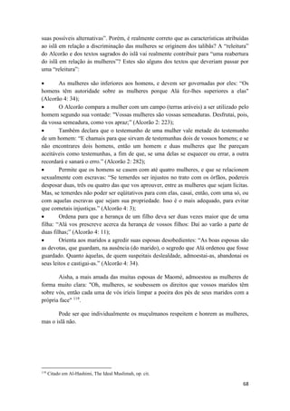 68
suas possíveis alternativas”. Porém, é realmente correto que as características atribuídas
ao islã em relação a discriminação das mulheres se originem dos talibãs? A “releitura”
do Alcorão e dos textos sagrados do islã vai realmente contribuir para “uma reabertura
do islã em relação às mulheres”? Estes são alguns dos textos que deveriam passar por
uma “releitura”:
 As mulheres são inferiores aos homens, e devem ser governadas por eles: “Os
homens têm autoridade sobre as mulheres porque Alá fez-lhes superiores a elas"
(Alcorão 4: 34);
 O Alcorão compara a mulher com um campo (terras aráveis) a ser utilizado pelo
homem segundo sua vontade: "Vossas mulheres são vossas semeaduras. Desfrutai, pois,
da vossa semeadura, como vos apraz;” (Alcorão 2: 223);
 Também declara que o testemunho de uma mulher vale metade do testemunho
de um homem: “E chamais para que sirvam de testemunhas dois de vossos homens; e se
não encontrares dois homens, então um homem e duas mulheres que lhe pareçam
aceitáveis como testemunhas, a fim de que, se uma delas se esquecer ou errar, a outra
recordará e sanará o erro.” (Alcorão 2: 282);
 Permite que os homens se casem com até quatro mulheres, e que se relacionem
sexualmente com escravas: “Se temerdes ser injustos no trato com os órfãos, podereis
desposar duas, três ou quatro das que vos aprouver, entre as mulheres que sejam lícitas.
Mas, se temerdes não poder ser eqüitativos para com elas, casai, então, com uma só, ou
com aquelas escravas que sejam sua propriedade. Isso é o mais adequado, para evitar
que cometais injustiças.” (Alcorão 4: 3);
 Ordena para que a herança de um filho deva ser duas vezes maior que de uma
filha: “Alá vos prescreve acerca da herança de vossos filhos: Daí ao varão a parte de
duas filhas;” (Alcorão 4: 11);
 Orienta aos maridos a agredir suas esposas desobedientes: “As boas esposas são
as devotas, que guardam, na ausência (do marido), o segredo que Alá ordenou que fosse
guardado. Quanto àquelas, de quem suspeitais deslealdade, admoestai-as, abandonai os
seus leitos e castigai-as.” (Alcorão 4: 34).
Aisha, a mais amada das muitas esposas de Maomé, admoestou as mulheres de
forma muito clara: "Oh, mulheres, se soubessem os direitos que vossos maridos têm
sobre vós, então cada uma de vós iríeis limpar a poeira dos pés de seus maridos com a
própria face" 119
.
Pode ser que individualmente os muçulmanos respeitem e honrem as mulheres,
mas o islã não.
119
Citado em Al-Hashimi, The Ideal Muslimah, op. cit.
 