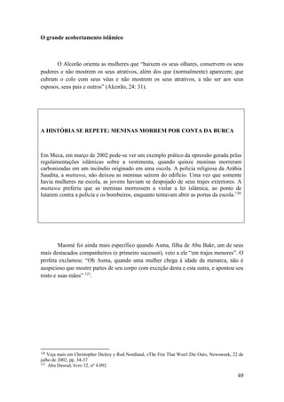 69
O grande acobertamento islâmico
O Alcorão orienta as mulheres que “baixem os seus olhares, conservem os seus
pudores e não mostrem os seus atrativos, além dos que (normalmente) aparecem; que
cubram o colo com seus véus e não mostrem os seus atrativos, a não ser aos seus
esposos, seus pais e outros” (Alcorão, 24: 31).
A HISTÓRIA SE REPETE: MENINAS MORREM POR CONTA DA BURCA
Em Meca, em março de 2002 pode-se ver um exemplo prático da opressão gerada pelas
regulamentações islâmicas sobre a vestimenta, quando quinze meninas morreram
carbonizadas em um incêndio originado em uma escola. A polícia religiosa da Arábia
Saudita, a muttawa, não deixou as meninas saírem do edifício. Uma vez que somente
havia mulheres na escola, as jovens haviam se despojado de seus trajes exteriores. A
muttawa preferiu que as meninas morressem a violar a lei islâmica, ao ponto de
lutarem contra a polícia e os bombeiros, enquanto tentavam abrir as portas da escola.120
Maomé foi ainda mais específico quando Asma, filha de Abu Bakr, um de seus
mais destacados companheiros (e primeiro sucessor), veio a ele “em trajes menores”. O
profeta exclamou: “Oh Asma, quando uma mulher chega à idade da menarca, não é
auspicioso que mostre partes de seu corpo com exceção desta e esta outra, e apontou seu
rosto e suas mãos” 121
.
120
Veja mais em Christopher Dickey y Rod Nordland, «The Fire That Won't Die Out», Newsweek, 22 de
julho de 2002, pp. 34-37
121
Abu Dawud, livro 32, nº 4.092.
 