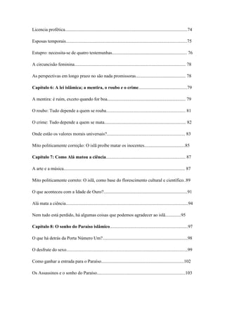 7
Licencia profética............................................................................................................74
Esposas temporais...........................................................................................................75
Estupro: necessita-se de quatro testemunhas.................................................................. 76
A circuncisão feminina.................................................................................................. 78
As perspectivas em longo prazo no são nada promissoras............................................ 78
Capítulo 6: A lei islâmica; a mentira, o roubo e o crime...........................................79
A mentira: é ruim, exceto quando for boa..................................................................... 79
O roubo: Tudo depende a quem se rouba...................................................................... 81
O crime: Tudo depende a quem se mata........................................................................ 82
Onde estão os valores morais universais?..................................................................... 83
Mito politicamente correção: O islã proíbe matar os inocentes....................................85
Capítulo 7: Como Alá matou a ciência...................................................................... 87
A arte e a música........................................................................................................... 87
Mito politicamente correto: O islã, como base do florescimento cultural e científico..89
O que aconteceu com a Idade de Ouro?..........................................................................91
Alá mata a ciência............................................................................................................94
Nem tudo está perdido, há algumas coisas que podemos agradecer ao islã..............95
Capítulo 8: O sonho do Paraíso islâmico.....................................................................97
O que há detrás da Porta Número Um?...........................................................................98
O desfrute do sexo...........................................................................................................99
Como ganhar a entrada para o Paraíso.........................................................................102
Os Assassinos e o sonho do Paraíso..............................................................................103
 
