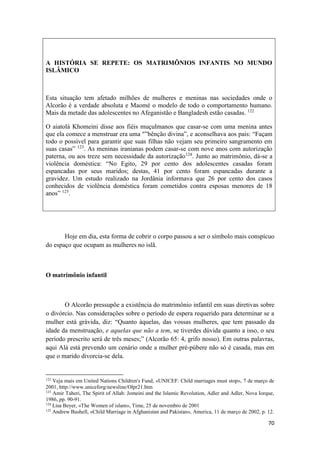 70
A HISTÓRIA SE REPETE: OS MATRIMÔNIOS INFANTIS NO MUNDO
ISLÂMICO
Esta situação tem afetado milhões de mulheres e meninas nas sociedades onde o
Alcorão é a verdade absoluta e Maomé o modelo de todo o comportamento humano.
Mais da metade das adolescentes no Afeganistão e Bangladesh estão casadas. 122
O aiatolá Khomeini disse aos fiéis muçulmanos que casar-se com uma menina antes
que ela comece a menstruar era uma "”bênção divina”, e aconselhava aos pais: “Façam
todo o possível para garantir que suas filhas não vejam seu primeiro sangramento em
suas casas” 123
. As meninas iranianas podem casar-se com nove anos com autorização
paterna, ou aos treze sem necessidade da autorização124
. Junto ao matrimônio, dá-se a
violência doméstica: “No Egito, 29 por cento dos adolescentes casadas foram
espancadas por seus maridos; destas, 41 por cento foram espancadas durante a
gravidez. Um estudo realizado na Jordânia informava que 26 por cento dos casos
conhecidos de violência doméstica foram cometidos contra esposas menores de 18
anos” 125
.
Hoje em dia, esta forma de cobrir o corpo passou a ser o símbolo mais conspícuo
do espaço que ocupam as mulheres no islã.
O matrimônio infantil
O Alcorão pressupõe a existência do matrimônio infantil em suas diretivas sobre
o divórcio. Nas considerações sobre o período de espera requerido para determinar se a
mulher está grávida, diz: “Quanto àquelas, das vossas mulheres, que tem passado da
idade da menstruação, e aquelas que não a tem, se tiverdes dúvida quanto a isso, o seu
período prescrito será de três meses;” (Alcorão 65: 4, grifo nosso). Em outras palavras,
aqui Alá está prevendo um cenário onde a mulher pré-púbere não só é casada, mas em
que o marido divorcia-se dela.
122
Veja mais em United Nations Children's Fund, «UNICEF: Child marriages must stop», 7 de março de
2001, http://www.uniceforg/newsline/Olpr21.htm
123
Amir Taheri, The Spirit of Allah: Jomeini and the Islamic Revolution, Adler and Adler, Nova Iorque,
1986, pp. 90-91.
124
Lisa Beyer, «The Women of islam», Time, 25 de novembro de 2001
125
Andrew Bushell, «Child Marriage in Afghanistan and Pakistan», America, 11 de março de 2002, p. 12.
 