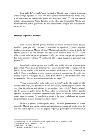 71
Uma razão da “revelação” deste versículo a Maomé é que o mesmo teria uma
esposa criança: o profeta “se casou com Aisha quando ela era uma criança de seis anos,
e ele consumou seu matrimônio quanto ela tinha nove anos” 126
. Os matrimônios
infantis eram normais na Arábia durante o século VII, e aqui novamente o Alcorão tem
retomando uma prática que deveria ter sido abandonada a tempos, mas concedeu-lhe
caráter divino.
O castigo corporal às mulheres
Uma vez disse Maomé que “as mulheres haviam se encorajado acima de seus
maridos”, pelo qual ele “concedeu a permissão de agredi-las”. Quando algumas
mulheres se queixaram, Maomé afirmou: “Muitas mulheres têm recorrido à família de
Maomé queixar-se de seus maridos. Elas não são as melhores entre vós” 127
. Estava
aflito com as mulheres que se queixavam, e não com os maridos que as espancavam.
Em outro momento reafirma: “A um homem não se deve indagar por que agride sua
mulher” 128
.
Outro hádice relata que em uma ocasião uma mulher recorreu a Maomé para
pedir justiça. “Aisha disse que a mulher [veio] usando um véu verde, [e se queixou à ela
(Aisha) de seu marido, e lhe mostrou uma mancha verde em sua pele, causada pelos
golpes]. Entre as mulheres, era um costume amparar-se mutuamente, de modo que
quando chegou o Mensageiro de Alá, Aisha disse: “Nunca vi uma mulher sofrer tanto
como as fiéis. Olhe, sua pele está mais verde que sua roupa!”129
“Nunca vi uma mulher sofre tanto como as fiéis?” Aisha não parece ter sido
iludida sobre o que, nas palavras de Nawal el Saadawi, “nossa religião islâmica tem
concedido às mulheres mais direitos do que qualquer outra religião”. Porém, Maomé
não foi comovido pelos alertas de Aisha sobre os hematomas da mulher: quando
apareceu seu marido, Maomé não o repreendeu por agredir sua mulher, na verdade, nem
sequer tocou no assunto. Por que ele faria, se Alá já lhe havia revelado que um homem
deve tratar dessa maneira a uma esposa desobediente?
Inclusive, o próprio Maomé agredia Aisha. Uma noite, pensando que ela estava
dormindo, Maomé saiu. Aisha o seguiu sub-repticiamente, quando ele se deu conta de
que ela o seguia, agrediu-a: “Ele me golpeou no peito, o que me provocou intensa dor, e
126
Al-Bujari, op. cit., vol. 5, livro 63, nº 3.896; veja-se Bujari, vol. 7, livro 67, nº 5158
127
Abu Dawud, op. cit., livro 11, nº 2.141
128
Ibid., livro 11, nº 2.142
129
Al-Bujari, op. cit., vol. 7, livro 77, nº 5.825
 