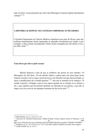 72
logo me disse: Acaso pensastes que Alá e Seu Mensageiro estariam agindo injustamente
contigo?” 130
A HISTÓRIA SE REPETE: OS CASTIGOS CORPORAIS ÀS MULHERES
O Instituto Paquistanês de Ciências Médicas estabeleceu que mais de 90 por cento das
mulheres paquistanesas foram espancadas ou abusadas sexualmente por reação, a por
exemplo, a uma comida má preparada. Outras foram castigadas por não darem a luz a
um filho varão 131
Uma oferta que não se pode recusar
Maomé destacou o fato de que as mulheres são posses de seus maridos: “O
Mensageiro de Alá disse: ‘Se um marido chama a esposa para sua cama (para terem
relações sexuais) e ela se nega e assim provoca a ele fazendo com que durma irritado, os
anjos a amaldiçoarão até a manhã seguinte” 132
. Isto tem se mantido na lei islâmica: “O
marido somente é obrigado a prover sua esposa quando ela se entrega ou se oferece a
ele, o que significa que lhe permita desfrutar em absoluto de sua pessoa, e que não se
negue a ter sexo com ele em qualquer momento do dia ou da noite 133
.
130
Sahih Muslim, op. cit., livro 4, nº 2.127
131
Veja mais em Amnistía Internacional, «Media briefing: Violence against women in Pakistan», 17 de
abril de 2002
http://www.Web.amnesty.org.ai.Nsf/Index/ASA330102002?OpenDocument&of=THEMES WOMEN.
132
Al-Bujari, op. cit., vol. 4, livro 59, nº 3.237. Este hádice aparece repetido em muitos outros lugares
133
Umdat al-Salik, op. cit., m11.9
 