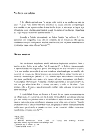 73
Não devem sair sozinhas
A lei islâmica estipula que “o marido pode proibir a sua mulher que saia de
casa” 134
, e que “uma mulher não deve abandonar sua cidade sem estar acompanha por
seus maridos ou por algum membro de sua família de juri, a menos que a viagem seja
obrigatória, como o haj (a peregrinação à Meca). Em outras circunstâncias, é ilegal que
ela viaje, ou que o marido lhe permita fazê-la” 135
.
Segundo a Anistia Internacional, na Arábia Saudita “as mulheres [...] que
caminham sem companhia, o que vão em companhia de um homem que não seja seu
marido nem tampouco um parente próximo, correm o risco de ser presas sob suspeita de
prostituição ou de outras ofensas “morais”136
.
Maridos temporais
Para um homem muçulmano não há nada mais simples que o divórcio. Tudo o
que tem a fazer é dizer a sua mulher “Me divorcio de ti”, e o divórcio esta consumado.
A aparência rude desta disposição parece estar mitigada por este versículo do Alcorão:
“e se uma mulher tem medo de ser mal tratada ou abandonada por seu marido, não
incorrerá em pecado, não há mal se ambos em se reconciliarem amigavelmente: pois o
melhor é a reconciliação” (Alcorão 4: 128). Mas este apelo ao acordo não é um convite
para uma conciliação entre iguais, pelo menos, tal como interpretadas pelo hádice.
Aisha explica este versículo: “Se refere à mulher cujo marido já não quer conservá-la,
mas que quer divorciar-se dela e casar-se com outra, e então ela lhe disse: ‘Fique
comigo e não se divorcie, e casa-te com outra mulher, e não terás que prover-me nem
deitar-se comigo” 137
.
A possibilidade de que um homem se divorcie de sua esposa, em um acesso de
ira e logo queria reconciliar-se com ela dá outra peculiaridade à lei islâmica: uma vez
que uma mulher muçulmana tenha se divorciado três vezes do mesmo marido deve
casar-se e divorciar-se de outro homem antes que possa voltar com o primeiro: “Quando
um homem livre se tem divorciado três vezes, é ilegal que se torne a casar com a mesma
mulher antes que ela tenha se casado com outro em um casamento válido, e que o novo
marido tenha copulado com ela” 138
.
134
Ibid., m10.4.
135
Ibid., rn10.3
136
Amnistía Internacional, «Saudi Arabia: End Secrecy End Suffering: Women»
http://www.amnesty.org/ailib/intcam/saudi/briefing/4.html
137
Al-Bujari, vol. 7, livro 67, nº 5.206.
138
Umdat al-Salik, op. cit., n. 7.7
 