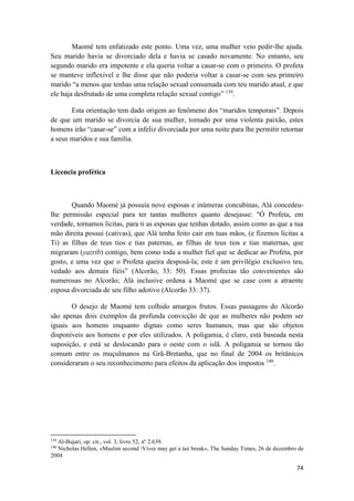 74
Maomé tem enfatizado este ponto. Uma vez, uma mulher veio pedir-lhe ajuda.
Seu marido havia se divorciado dela e havia se casado novamente. No entanto, seu
segundo marido era impotente e ela queria voltar a casar-se com o primeiro. O profeta
se manteve inflexível e lhe disse que não poderia voltar a casar-se com seu primeiro
marido “a menos que tenhas uma relação sexual consumada com teu marido atual, e que
ele haja desfrutado de uma completa relação sexual contigo” 139
.
Esta orientação tem dado origem ao fenômeno dos “maridos temporais”. Depois
de que um marido se divorcia de sua mulher, tomado por uma violenta paixão, estes
homens irão “casar-se” com a infeliz divorciada por uma noite para lhe permitir retornar
a seus maridos e sua família.
Licencia profética
Quando Maomé já possuía nove esposas e inúmeras concubinas, Alá concedeu-
lhe permissão especial para ter tantas mulheres quanto desejasse: "Ó Profeta, em
verdade, tornamos lícitas, para ti as esposas que tenhas dotado, assim como as que a tua
mão direita possui (cativas), que Alá tenha feito cair em tuas mãos, (e fizemos lícitas a
Ti) as filhas de teus tios e tias paternas, as filhas de teus tios e tias maternas, que
migraram (yazrib) contigo, bem como toda a mulher fiel que se dedicar ao Profeta, por
gosto, e uma vez que o Profeta queira desposá-la; este é um privilégio exclusivo teu,
vedado aos demais fiéis” (Alcorão, 33: 50). Essas profecias tão convenientes são
numerosas no Alcorão; Alá inclusive ordena a Maomé que se case com a atraente
esposa divorciada de seu filho adotivo (Alcorão 33: 37).
O desejo de Maomé tem colhido amargos frutos. Essas passagens do Alcorão
são apenas dois exemplos da profunda convicção de que as mulheres não podem ser
iguais aos homens enquanto dignas como seres humanos, mas que são objetos
disponíveis aos homens e por eles utilizados. A poligamia, é claro, está baseada nesta
suposição, e está se deslocando para o oeste com o islã. A poligamia se tornou tão
comum entre os muçulmanos na Grã-Bretanha, que no final de 2004 os britânicos
consideraram o seu reconhecimento para efeitos da aplicação dos impostos 140
.
139
Al-Bujari, op. cit., vol. 3, livro 52, nº 2.639.
140
Nicholas Hellen, «Muslim second Vives may get a tax break», The Sunday Times, 26 de dezembro de
2004
 