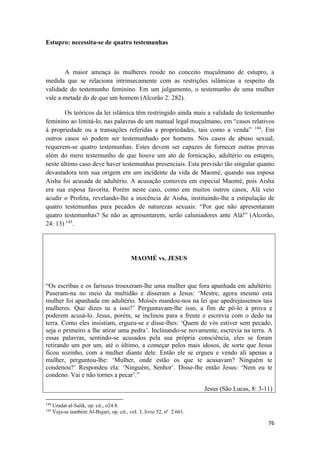 76
Estupro: necessita-se de quatro testemunhas
A maior ameaça às mulheres reside no conceito muçulmano de estupro, a
medida que se relaciona intrinsecamente com as restrições islâmicas a respeito da
validade do testemunho feminino. Em um julgamento, o testemunho de uma mulher
vale a metade do de que um homem (Alcorão 2: 282).
Os teóricos da lei islâmica têm restringido ainda mais a validade do testemunho
feminino ao limitá-lo, nas palavras de um manual legal muçulmano, em “casos relativos
à propriedade ou a transações referidas a propriedades, tais como a venda” 144
. Em
outros casos só podem ser testemunhado por homens. Nos casos de abuso sexual,
requerem-se quatro testemunhas. Estes devem ser capazes de fornecer outras provas
além do mero testemunho de que houve um ato de fornicação, adultério ou estupro,
neste último caso deve haver testemunhas presenciais. Esta previsão tão singular quanto
devastadora tem sua origem em um incidente da vida de Maomé, quando sua esposa
Aisha foi acusada de adultério. A acusação comoveu em especial Maomé, pois Aisha
era sua esposa favorita. Porém neste caso, como em muitos outros casos, Alá veio
acudir o Profeta, revelando-lhe a inocência de Aisha, instituindo-lhe a estipulação de
quatro testemunhas para pecados de naturezas sexuais: “Por que não apresentaram
quatro testemunhas? Se não as apresentarem, serão caluniadores ante Alá!” (Alcorão,
24: 13) 145
.
MAOMÉ vs. JESUS
“Os escribas e os fariseus trouxeram-lhe uma mulher que fora apanhada em adultério.
Puseram-na no meio da multidão e disseram a Jesus: ‘Mestre, agora mesmo esta
mulher foi apanhada em adultério. Moisés mandou-nos na lei que apedrejássemos tais
mulheres. Que dizes tu a isso?’ Perguntavam-lhe isso, a fim de pô-lo à prova e
poderem acusá-lo. Jesus, porém, se inclinou para a frente e escrevia com o dedo na
terra. Como eles insistiam, ergueu-se e disse-lhes: ‘Quem de vós estiver sem pecado,
seja o primeiro a lhe atirar uma pedra’. Inclinando-se novamente, escrevia na terra. A
essas palavras, sentindo-se acusados pela sua própria consciência, eles se foram
retirando um por um, até o último, a começar pelos mais idosos, de sorte que Jesus
ficou sozinho, com a mulher diante dele. Então ele se ergueu e vendo ali apenas a
mulher, perguntou-lhe: ‘Mulher, onde estão os que te acusavam? Ninguém te
condenou?’ Respondeu ela: ‘Ninguém, Senhor’. Disse-lhe então Jesus: ‘Nem eu te
condeno. Vai e não tornes a pecar’.”
Jesus (São Lucas, 8: 3-11)
144
Umdat al-Salik, op. cit., o24.8.
145
Veja-se também Al-Bujari, op. cit., vol. 3, livro 52, nº 2.661.
 