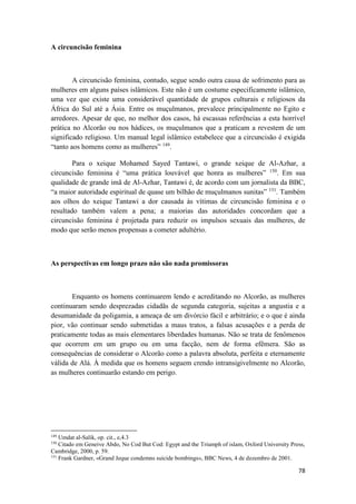 78
A circuncisão feminina
A circuncisão feminina, contudo, segue sendo outra causa de sofrimento para as
mulheres em alguns países islâmicos. Este não é um costume especificamente islâmico,
uma vez que existe uma considerável quantidade de grupos culturais e religiosos da
África do Sul até a Ásia. Entre os muçulmanos, prevalece principalmente no Egito e
arredores. Apesar de que, no melhor dos casos, há escassas referências a esta horrível
prática no Alcorão ou nos hádices, os muçulmanos que a praticam a revestem de um
significado religioso. Um manual legal islâmico estabelece que a circuncisão é exigida
“tanto aos homens como as mulheres” 149
.
Para o xeique Mohamed Sayed Tantawi, o grande xeique de Al-Azhar, a
circuncisão feminina é “uma prática louvável que honra as mulheres” 150
. Em sua
qualidade de grande imã de Al-Azhar, Tantawi é, de acordo com um jornalista da BBC,
“a maior autoridade espiritual de quase um bilhão de muçulmanos sunitas” 151
. Também
aos olhos do xeique Tantawi a dor causada às vítimas de circuncisão feminina e o
resultado também valem a pena; a maiorias das autoridades concordam que a
circuncisão feminina é projetada para reduzir os impulsos sexuais das mulheres, de
modo que serão menos propensas a cometer adultério.
As perspectivas em longo prazo não são nada promissoras
Enquanto os homens continuarem lendo e acreditando no Alcorão, as mulheres
continuaram sendo desprezadas cidadãs de segunda categoria, sujeitas a angustia e a
desumanidade da poligamia, a ameaça de um divórcio fácil e arbitrário; e o que é ainda
pior, vão continuar sendo submetidas a maus tratos, a falsas acusações e a perda de
praticamente todas as mais elementares liberdades humanas. Não se trata de fenômenos
que ocorrem em um grupo ou em uma facção, nem de forma efêmera. São as
consequências de considerar o Alcorão como a palavra absoluta, perfeita e eternamente
válida de Alá. À medida que os homens seguem crendo intransigivelmente no Alcorão,
as mulheres continuarão estando em perigo.
149
Umdat al-Salik, op. cit., e,4.3
150
Citado em Geneive Abdo, No Cod But Cod: Egypt and the Triumph of islam, Oxford University Press,
Cambridge, 2000, p. 59.
151
Frank Gardner, «Grand Jeque condemns suicide bombings», BBC News, 4 de dezembro de 2001.
 