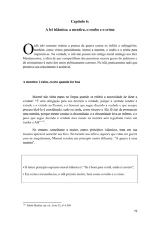 79
Capítulo 6:
A lei islâmica; a mentira, o roubo e o crime
islã não somente ordena a pratica da guerra contra os infiéis e subjugá-los;
também, como vimos parcialmente, instrui a mentira, o roubo e o crime para
imporem-se. Na verdade, o islã não possui um código moral análogo aos Dez
Mandamentos; a idéia de que compartilham das premissas morais gerais do judaísmo e
do cristianismo é outro dos mitos politicamente corretos. No islã, praticamente tudo que
promova seu crescimento é aceitável.
A mentira: é ruim, exceto quando for boa
Maomé não tinha papas na língua quando se referia a necessidade de dizer a
verdade: “É uma obrigação para vós dizerem a verdade, porque a verdade conduz a
virtude e a virtude ao Paraíso, e o homem que segue dizendo a verdade e que sempre
procura dizê-la é considerado, cedo ou tarde, como sincero a Alá. Evitai de pronunciar
uma mentira, porque mentir conduz a obscenidade, e a obscenidade leva ao inferno, e o
povo que segue dizendo a verdade mas insiste na mentira será registrado como um
traidor a Alá” 152
.
No entanto, semelhante a muitos outros princípios islâmicos, trata em sua
maioria aplicável somente aos fiéis. No tocante aos infiéis, àqueles que estão em guerra
com os muçulmanos, Maomé revelou um principio muito diferente: “A guerra é uma
mentira”.
• O único princípio supremo moral islâmico é: “Se é bom para o islã, então é correto”;
• Em certas circunstâncias, o islã permite mentir, bem como o roubo e o crime.
152
Sahih Muslim, op. cit., livro 32, nº 6.309
O
 