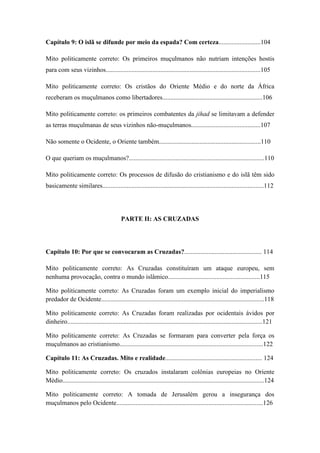 8
Capítulo 9: O islã se difunde por meio da espada? Com certeza..........................104
Mito politicamente correto: Os primeiros muçulmanos não nutriam intenções hostis
para com seus vizinhos................................................................................................105
Mito politicamente correto: Os cristãos do Oriente Médio e do norte da África
receberam os muçulmanos como libertadores..............................................................106
Mito politicamente correto: os primeiros combatentes da jihad se limitavam a defender
as terras muçulmanas de seus vizinhos não-muçulmanos...........................................107
Não somente o Ocidente, o Oriente também...............................................................110
O que queriam os muçulmanos?....................................................................................110
Mito politicamente correto: Os processos de difusão do cristianismo e do islã têm sido
basicamente similares....................................................................................................112
PARTE II: AS CRUZADAS
Capítulo 10: Por que se convocaram as Cruzadas?................................................ 114
Mito politicamente correto: As Cruzadas constituíram um ataque europeu, sem
nenhuma provocação, contra o mundo islâmico.........................................................115
Mito politicamente correto: As Cruzadas foram um exemplo inicial do imperialismo
predador de Ocidente.....................................................................................................118
Mito politicamente correto: As Cruzadas foram realizadas por ocidentais ávidos por
dinheiro.........................................................................................................................121
Mito politicamente correto: As Cruzadas se formaram para converter pela força os
muçulmanos ao cristianismo.........................................................................................122
Capítulo 11: As Cruzadas. Mito e realidade............................................................ 124
Mito politicamente correto: Os cruzados instalaram colônias europeias no Oriente
Médio.............................................................................................................................124
Mito politicamente correto: A tomada de Jerusalém gerou a insegurança dos
muçulmanos pelo Ocidente...........................................................................................126
 
