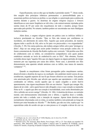 80
Especificamente, tem-se dito que na batalha é permitido mentir 153
. Deste modo,
têm surgido dois princípios islâmicos permanentes: a permissibilidade para o
assassinato político em honra ao profeta e a sua religião e a autorização para a prática da
mentira durante a guerra. As doutrinas do engano religioso (taqiyya e kitman)
identificam-se com maior freqüência ao islã xiita, e são ostensivamente rejeitadas pelos
sunitas (mais de 85 por cento dos muçulmanos de todo o mundo), porque foram
aprovadas pelo profeta. No entanto, também podem ser encontradas nas mais fidedignas
tradições sunitas.
Além disso, o engano religioso (posto em prática com os infelizes infiéis) é
inclusive proclamado no Alcorão: “Que os fiéis não tomem por confidentes os
incrédulos, em detrimento de outros fiéis. Aqueles que assim procedem, de maneira
alguma terão o auxílio de Alá, salvo se for para vos precaverdes e vos resguardardes”
(Alcorão, 3: 28). Em outras palavras, não tenhais amigos infiéis salvo para “proteger-se
deles”, finja ser seu amigo para assim poder fortalecer vossa posição contra eles. O
ilustre comentarista do Alcorão Ibn Kathir explica este versículo: “Alá proibiu seus fiéis
de colaborarem com os infiéis, ou considerá-los companheiros com quem podem
estabelecer amizade ao invés de estabelecê-la com os fiéis”. Não obstante, ficaram
excluídos dessa regra “aqueles fiéis que em alguns lugares ou alguns períodos de tempo
temerem por sua segurança por causa dos infiéis. Neste caso, é permitido aos fiéis
demonstrarem uma aparente atitude amistosa com os infiéis, mas nunca de maneira
verdadeira” 154
.
Quando os muçulmanos xiitas foram perseguidos pelos muçulmanos sunitas,
desenvolveram a doutrina da taqiyya ou ocultação: eles poderiam mentir acerca do que
acreditavam, negando aspectos de sua fé que fossem ofensivos aos sunitas. Esta pratica
esta autorizada pelo Alcorão, que adverte que aqueles que apostatarem o islã estarão
condenados ao inferno, exceto aqueles que se sejam coagidos a assim fazê-lo
aparentemente, mas sigam muçulmanos fiéis em seu interior: “Aquele que renegar Alá,
depois de ter crido - salvo quem houver sido obrigado a isso e cujo coração se mantenha
firme na fé - e aquele que abre seu coração à incredulidade, esses serão abominados por
Alá e sofrerão um severo castigo” (Alcorão, 16: 106). A doutrina da kitman, ou restrição
mental, está intrinsecamente relacionada com o último, e significa dizer a verdade,
porém não toda a verdade, com a intenção de enganar. Apesar desta doutrina estar
normalmente relacionadas com os xiitas, os sunitas também a tem praticado ao longo da
história por estar baseadas no Alcorão 155
. Ibn Kathir, que não era xiita, explica que “os
especialistas estão de acordo em que se uma pessoa se vê coagida a deixar de crer ou
153
Al-Bujari, op. cit., vol. 4, livro 56, nº 3.030; Muslim, vol. 4, livro 32, nº 6.303.
154
Ibn Kazir, op. cit., vol. 2, 141-142
155
Bernard Lewis, The Assassins, Basic Books, Nova Iorque, 1967, p. 25. Tem edição em espanhol: Os
assassinos, Alba, Barcelona, 2002. Com respeito a taqiyya entre os membros da Al-Qaeda, veja-se
Charles M. Sennott, «Exposing Al-Qaeda's European Network», Boston Globe, 4 de agosto de 2002
 