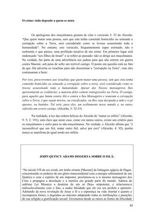 82
O crime: tudo depende a quem se mata
Os apologistas dos muçulmanos gostam de citar o versículo 5: 32 do Alcorão:
“Que quem matar uma pessoa, sem que esta tenha cometido homicídio ou semeado a
corrupção sobre a Terra, será considerado como se tivesse assassinado toda a
humanidade”. No entanto, este versículo, frequentemente super estimado, não é
realmente o que parece, uma proibição taxativa de um crime. Em primeiro lugar está
endereçado “aos filhos de Israel” e se refere ao passado: não se dirige aos muçulmanos.
Na verdade, faz parte de uma advertência aos judeus para que não entrem em guerra
contra Maomé, sob pena de sofre um terrível castigo. O ponto em questão está no fato
de que Alá advertiu os israelitas para não disseminar a “corrupção na Terra”, mas eles
continuaram a fazer:
Por isso, prescrevemos aos israelitas que quem matar uma pessoa, sem que esta tenha
cometido homicídio ou semeado a corrupção sobre a terra, será considerado como se
tivesse assassinado toda a humanidade. Apesar dos Nossos mensageiros lhes
apresentarem as evidências, a maioria deles comete transgressões na Terra. O castigo,
para aqueles que lutam contra Alá e contra o Seu Mensageiro e semeiam a corrupção
sobre a Terra, é que sejam mortos, ou crucificados, ou lhes seja decepada a mão e o pé
opostos, ou banidos. Tal será, para eles, um aviltamento nesse mundo e, no outro,
sofrerão um severo castigo. (Alcorão, 5: 32-33)
Na realidade, à luz das ordens bélicas do Alcorão de “matar os infiéis” (Alcorão,
9: 5; 2: 191), está claro que neste caso, como em tantos outros, existe um critério para
os muçulmanos e outro para os não-muçulmanos. Na verdade, o Alcorão afirma que “é
inconcebível que um fiel, matar outro fiel, salvo por erro” (Alcorão, 4: 92), porém
nunca se manifesta de igual modo aos infiéis.
JOHN QUINCY ADAMS DISSERTA SOBRE O ISLÃ:
“No século VII da era cristã, um árabe errante [Maomé] da linhagem egípcia de Hagar,
concentrando os poderes de um gênio transcendental com a energia sobrenatural de um
fanático e com o espírito de um impostor, proclamou-se a si mesmo mensageiro dos
Céus e propagou a desolação e a mentira em grande parte do mundo. Adotou da
sublime Lei Mosaica a doutrina de um só Deus onipotente, e relacionou-a
indissoluvelmente com o fato, a audaz falsidade que ele era seu profeta e apóstolo.
Adotando da nova revelação de Jesus a fé e a esperança na vida imortal e quanto a
recompensa futura, a degradou ao máximo adaptando todas as retribuições e punições
de sua religião a gratificação sexual. Envenenou desde as raízes as fontes da felicidade
 
