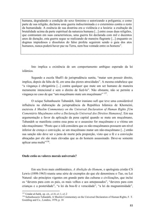83
humana, degradando a condição do sexo feminino e autorizando a poligamia; e como
parte de sua religião, declarou uma guerra indiscriminada e o extermínio contra o resto
da humanidade. A essência de sua doutrina era a violência e a luxúria: a exaltação da
brutalidade acima da parte espiritual da natureza humana [...] entre essas duas religiões,
que contrastam em suas características, uma guerra foi declarada com mil e duzentos
anos de duração, esta guerra segue se realizando de maneira flagrante [...] enquanto os
dogmas impiedosos e dissolutos do falso profeta seguirem sendo o guia dos atos
humanos, nunca poderá haver paz na Terra, nem boa vontade entre os homens”.
Isto implica a existência de um comportamento ambíguo esperado da lei
islâmica.
Segundo a escola Shafi'i de jurisprudência sunita, “matar sem possuir direito,
implica, depois da falta de fé, em uma das piores atrocidades”. A mesma estabelece que
“a vingança é obrigatória [...] contra qualquer que mate um ser humano de maneira
meramente intencional e sem o direito de fazê-lo”. Não obstante, não se permite a
vingança no caso de que “um muçulmano mate um muçulmano” 157
.
O xeique Sultanhusein Tabandeh, líder iraniano sufí que teve uma considerável
influência na elaboração da jurisprudência da Republica Islâmica de Khomeini,
escreveu A Muslim Commentary on the Universal Declaration of Human Rights [Um
Comentário Muçulmano sobre a Declaração Universal dos Direitos Humanos]. Em sua
argumentação a favor da aplicação da pena capital quando se mata um muçulmano,
Tabandeh se manifesta contra essa pena se o assassino for muçulmano e a vítima um
não-muçulmano: “Posto que o islã considera que os não-muçulmanos possuem um nível
inferior de crença e convicção, se um muçulmano matar um não-muçulmano [...] então
sua sanção não deve ser a pena de morte pela proporção, visto que a fé e a convicção
abraçadas por ele são mais elevadas que as do homem assassinado. Deve-se somente
aplicar uma multa”158
.
Onde estão os valores morais universais?
Em seu livro mais emblemático, A Abolição do Homem, o apologista cristão CS
Lewis (1898-1963) reuniu uma série de exemplos do que ele denominou o Tao, ou Lei
Natural: são princípios vigentes em grande parte das culturas e civilizações, que inclui
os “deveres para com os pais, os mais velhos e aos antepassados”, “deveres para com
crianças e a posteridade”, “a lei da boa-fé e veracidade”, “a lei da magnanimidade”,
157
Umdat al-Salik, op. cit., o1.0, o1.1, o1.2
158
Sultanhussein Tabandeh, A Muslim Commentary on the Universal Declaration of Human Rights, F. T.
Goulding and Co., Londres, 1970, p. 18
 