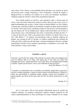 84
entre outras. Lewis ilustrou a universalidade destes princípios com citações de fontes
tão diversas como o Antigo Testamento, o Novo Testamento, a Eneida de Virgílio, o
Bhagavad Gita, os Analectos de Confúcio ou os textos dos aborígines australianos.
Nenhuma citação do Alcorão e outras fontes muçulmanas aparecem.
Esta omissão poderia ser devida a certa ignorância sobre o islã por parte de
Lewis, o que seria muito improvável, tendo em conta a época em que Lewis viveu e o
papel desempenhado por seu país, o Reino Unido, no Oriente Médio e na Ásia. Poderia-
se pensar que, certamente, poderia ter encontrados exemplos de alguns destes princípios
no Alcorão. Talvez para Lewis o problema residisse no fato de que o islã não garantia o
que ele chamava de “lei da caridade geral”, apenas sendo benevolente com os fiéis. O
inconveniente é que o islã diretamente não inclui o ensinamento da Regra de Ouro 159
.
A frase de Jesus de que “Tudo o que quereis que os homens vos façam, fazei-o vós a
eles” (São Mateus 7: 12) aparece em praticamente todas as tradições religiosas do
planeta, com exceção do islã. O Alcorão e os hádices estabelecem uma distinção tão
nítida entre fiéis e infiéis que não dão lugar a nenhum mandamento referente a caridade
generalizada. Os infiéis vão ser suspeitos, questionados e combatidos, e isso é tudo. Não
serão tolerados. E nunca serão amados.
MAOMÉ vs. JESUS
“Ouvistes o que foi dito aos antigos: Não matarás, mas quem matar será castigado pelo
juízo do tribunal. Mas eu vos digo: todo aquele que se irar contra seu irmão será
castigado pelos juízes. Aquele que disser a seu irmão: Raca, será castigado pelo Grande
Conselho. Aquele que lhe disser: Louco, será condenado ao fogo da Geena.”
Jesus (São Mateus, 5: 21-22)
“E quando vos enfrentardes com os incrédulos, (em batalha), golpeai-lhes os pescoços,
até que os tenhais dominado, e tomai (os sobreviventes) como prisioneiros. Libertai-os,
então, por generosidade ou mediante resgate, quando a guerra tiver terminado [...]
quanto àqueles que foram mortos pela causa de Alá, Ele jamais desmerecerá as suas
obras."
Alcorão, 47: 4
Isto é o que situa o islã em uma posição radicalmente oposta do restante das
tradições religiosas. Em qualquer ensinamento religioso moderno originário do islã
resulta surpreendentemente na firme justificação do xeique Tabandeh de um castigo
159
Ali Sina, «The Golden Rule and islam», Faith Freedom International, 28 de abril de 2005.
 