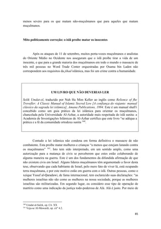 85
menos severo para os que matam não-muçulmanos que para aqueles que matam
muçulmanos.
Mito politicamente correção: o islã proíbe matar os inocentes
Após os ataques de 11 de setembro, muitos porta-vozes muçulmanos e analistas
do Oriente Médio no Ocidente nos asseguram que o islã proíbe tirar a vida de um
inocente, e que para a grande maioria dos muçulmanos em todo o mundo o massacre de
três mil pessoas no Word Trade Center orquestradas por Osama bin Laden não
correspondem aos requisitos da jihad islâmica, mas foi um crime contra a humanidade.
UM LIVRO QUE NÃO DEVERIAS LER
Solik Umdat-ol, traduzido por Nuh Ha Mim Keller ao inglês como Relionce of fhe
Trovefler: A Classic Manual of Islamic Socred Low [A confiança do viajante: manual
clássico da sagrada lei islâmica], Amana Publications, 1994. Este é um manual shafi'i
concebido como um guia prático da lei islâmica para orientar os muçulmanos,
chancelada pela Universidade Al-Azhar, a autoridade mais respeitada do islã sunita: a
Academia de Investigações Islâmicas de Al-Azhar certifica que este livro “se adéqua a
prática e a fé da comunidade ortodoxa sunita 160
.
Contudo a lei islâmica não condena em forma definitiva o massacre de não
combatente. Esta proíbe matar mulheres e crianças “a menos que estejam lutando contra
os muçulmanos” 161
. Isto tem sido interpretado, em um sentido amplo, como uma
autorização para a matança de civis se perceberem que estes estão colaborando de
alguma maneira na guerra. Este é um dos fundamentos da difundida afirmação de que
não existem civis em Israel. Alguns líderes muçulmanos têm argumentado a favor desta
tese, observando que cada habitante de Israel, pelo mero fato de viver lá, está ocupando
terra muçulmana, e por este motivo estão em guerra com o islã. Outras pessoas, como o
xeique Yusuf al-Qaradawi, de fama internacional, tem esclarecido suas declarações: “as
mulheres israelitas não são como as mulheres na nossa sociedade, porque as mulheres
israelitas são militarizadas. Em segundo lugar, eu considero esse tipo de operação de
martírio como uma indicação da justiça todo-poderosa de Alá. Alá é justo. Por meio de
160
Umdat al-Salzk, op. Cit. XX
161
Veja-se AI-Mawardi, op. cit" 4.2.
 