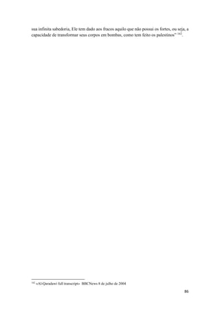 86
sua infinita sabedoria, Ele tem dado aos fracos aquilo que não possui os fortes, ou seja, a
capacidade de transformar seus corpos em bombas, como tem feito os palestinos” 162
.
162
«Al-Qaradawi full transcript» BBCNews 8 de julho de 2004
 