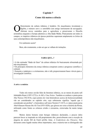 87
Capítulo 7
Como Alá matou a ciência
florecimento da cultura islâmica é lendário. Os muçulmanos inventaram a
álgebra, o número zero e o astrolábio (um antigo instrumento de navegação).
Abriram novos caminhos para a agricultura e preservaram a filosofia
aristotélica enquanto a Europa adentrava a Alta Idade Média. Praticamente em todos os
campos, os impérios islâmicos de épocas pretéritas superaram amplamente os êxitos de
seus contemporâneos não-muçulmanos.
Foi realmente assim?
Bem, não exatamente, a não ser que se valham de imitações.
SABIA QUE...?
• A tão estimada “Idade de Ouro” da cultura islâmica foi basicamente alimentada por
não-muçulmanos;
• Os principais elementos da crença islâmica conspiram contra o progresso científico e
cultural;
• Somente o judaísmo e o cristianismo, não o islã, proporcionaram bases viáveis para a
investigação científica.
A arte e a música
Todos nós temos ouvido falar da literatura islâmica, ou ao menos do poeta sufí
Jalaluddin Rumi (1207-1273) e As Mil e Uma Noites. Também se conhece o poeta persa
Abu Nuwas (762-814), cujos pontos de vista heterodoxos acerca da homossexualidade
vão ser considerados no capítulo oito; cujo sobrenome significa “aquele que é
considerado um profeta”; o heterodoxo sufí turco Nesimi (?-1417), e o épico poeta persa
Abol-Ghasem Hassan ibn Ali Tusi (935-1020), que glosou em verso a história da Pérsia,
utilizando como fontes as crônicas cristãs e zoroastras, extraviadas há muito tempo
atrás.
Muitos destes homens eram hereges islâmicos declarados, e poucos deles
parecem haver se inspirado no islã propriamente dito, possivelmente com a exceção da
alegoria do século XII de Farid ud-Din Attar, A Conferência dos Pássaros. Eles
deixaram como legado muitas obras importantes, mas a maioria tem se distinguido não
O
 