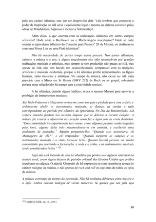 88
pelo seu caráter islâmico, mas por ser desprovido dele. Vale lembrar que comparar o
poder de inspiração do islã seria o equivalente legar o mesmo ao sistema soviético pelas
obras de Mandelstam, Sajarovo e inclusive Solzhenitsyn.
Além disso, o que ocorreu com as realizações islâmicas em outros campos
artísticos? Onde estão o Beethoven ou o Michelangelo muçulmano? Onde se pode
escutar o equivalente islâmico do Concerto para Piano nº 20 de Mozart, ou desfrutar-se
com uma Mona Lisa ou uma Pietà islâmicas?
Não há necessidade de perder tempo nessa procura. Nos países islâmicos,
existem a música e a arte, e alguns muçulmanos têm sido responsáveis por grandes
realizações musicais e artísticas, mas sempre se tem produzido não graças ao islã, mas
apesar do islã; não tem havido um desenvolvimento comparável com as tradições
artísticas e musicais ocidentais, porque a lei islâmica proíbe representações da figura
humana, tanto musicais e artísticas. No campo da música, não existe no islã nada
parecido com a Missa em Si Menor (BWV 232) de Bach ou ao gospel, sobretudo
porque nesta religião não há espaço para a criatividade musical.
A lei islâmica, citando alguns hádices, evoca o mesmo Maomé para aprovar a
proibição de instrumentos musicais:
Alá Todo-Poderoso e Majestoso enviou-me como um guia e piedade para com os fiéis, e
ordenou-me abolir os instrumentos musicais, as flautas, as cordas e tudo
correspondente ao período pré-islâmico da ignorância. No Dia da Ressurreição, Alá
verterá chumbo fundido nos ouvidos daquele que se deliciar a escutar canções. A
música faz crescer a hipocrisia no coração como faz a água com as ervas daninhas.
“Esta comunidade irá experimentar tais coisas: como algumas pessoas sendo tragadas
pela terra, alguma delas irão metamorfosear-se em animais, e receberão uma
avalanche de pedradas.” Alguém perguntou-lhe: “Quando isso acontecerá, oh
Mensageiro de Alá?”, e ele respondeu: “Quando surgirem as canções e os
instrumentos musicais e o vinho torna-se lícito. Quando haverá pessoas em minha
comunidade que aceitarão a fornicação, a seda e o vinho, e os instrumentos musicais
serão considerados lícitos” 163
.
Aqui não está tratando de uma lei obsoleta que perdeu sua vigência universal no
mundo atual, como algum decreto do período colonial dos Estados Unidos que proibia
esculturas na calçada. O aiatolá Khomeini do Irã expressou-se com veemência acerca do
caráter maligno da música, e não apenas de rock and roll ou rap, mas de todos os tipos
de música:
A música corrompe as mentes da juventude. Não há nenhuma diferença entre música e
o ópio. Ambos causam letargia de várias maneiras. Se queres que seu país seja
163
Umdat al-Salik, op. cit., r40.1
 